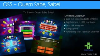 QSS – Quem Sabe, Sabe!
TV Show - Quem Sabe, Sabe!
Client: TV CULTURA
Turn-Based Multiplayer
 Ipad: 17k Downloads (#8 Br Store)
 Big Database (>1000 questions)
Facebook integration
 Songpop-like
 Partnership with Television Channel
 