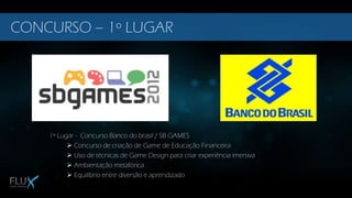 1º Lugar - Concurso Banco do brasil / SB GAMES
 Concurso de criação de Game de Educação Financeira
 Uso de técnicas de Game Design para criar experiência imersiva
 Ambientação metafórica
 Equilíbrio entre diversão e aprendizado
CONCURSO – 1º LUGAR
 