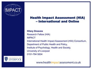 Health Impact Assessment (HIA)
     – International and Online


Hilary Dreaves
Research Fellow (HIA)
IMPACT
International Health Impact Assessment (HIA) Consortium,
Department of Public Health and Policy,
Institute of Psychology, Health and Society,
University of Liverpool
0151-794 5004
 