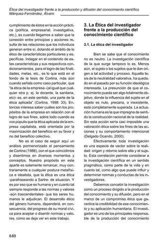 Ética del investigador frente a la producción y difusión del conocimiento científico
Márquez-Fernández, Álvaro
____________________________________________
cumplimiento de éstos en la acción práctica (política, empresarial, investigativa,
etc.), es cuando llegamos a saber que la
conexión entre principios y acciones resulta de las relaciones que los individuos
generan entre sí, dotando el ámbito de lo
ético de características particulares y específicas. Indagar en el contenido de estas características y sus respectivos condicionamientos, para el logro de las finalidades, metas, etc., es lo que está en el
fondo de la tesis de Cortina, más aún
cuando señala como caso particular, que
“la ética de la empresa -(al igual que cualquier otra p. ej. la docente, la sanitaria,
etc)- es, en este sentido, una parte de la
ética aplicada” (Cortina, 1998: 33). Entonces interesa saber cuáles son los propósitos de la empresa en relación con el
logro de sus fines, sobre todo cuando es
vox populis que la ética aplicada de la empresa capitalista, está orientada por la
maximización del beneficio en su favor y
no del beneficio colectivo.
No es el caso de seguir aquí un
análisis pormenorizado el pensamiento
de Cortina (1988), con el que coincidimos
y disentimos en diversos momentos y
conceptos. Nuestro propósito en este
aparte es solamente remarcar, muy contrariamente a cualquier postura metafísica e idealista, que la ética es una ética
-parafraseando a Sartre- de situación. Y
es por eso que es humana y en cuanto tal
siempre responde a las normas y valores
-aún trascendentales- que los seres humanos le adjudican. El desarrollo ético
del género humano, dependerá, en consecuencia, del progreso de su moral cívica para aceptar o disentir normas y valores, como se deja ver en este trabajo.

640

3. La Ética del investigador
frente a la producción del
conocimiento científico
3.1. La ética del investigador
Bien se sabe que el conocimiento
no es neutro. La investigación científica
de la que surge tampoco lo es. Menos
aún, el sujeto o los sujetos que le dan origen a tal actividad y proceso. Aquella tesis de la neutralidad valorativa, ha quedado en el pasado por su función ideológica
interesada. La presunción de que el conocimiento pueda ser algo totalmente objetivo, donde la influencia del sujeto en el
objeto es nulo, precaria, o inexistente,
está completamente superada. La actuación humana es la que impregna de sentido la construcción racional de la realidad.
Sin esta acción sería casi imposible una
valoración ética sobre los fines de las acciones y su comportamiento intencional
(Delgado Ocando, 2000).
Efectivamente toda investigación
es una especie de vector sobre la realidad: origen y retorno sobre ella y el sujeto. Esta correlación permite considerar a
la investigación científica en un sentido
pragmático, como parte de la vida y en
cuanto tal, como algo que puede influir y
determinar normas y conductas de los investigadores.
Debemos concebir la investigación
como un proceso dirigido a la producción
del conocimiento y su difusión, pero en el
marco de un compromiso ético que garantice la credibilidad de ese conocimiento y su aplicación humanitaria. El investigador es uno de los principales responsable de la producción del conocimiento

 