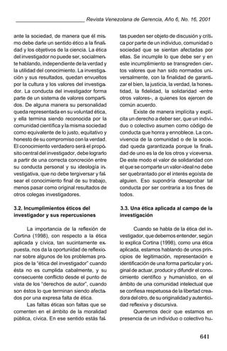 ________________________ Revista Venezolana de Gerencia, Año 6, No. 16, 2001
ante la sociedad, de manera que él mismo debe darle un sentido ético a la finalidad y los objetivos de la ciencia. La ética
del investigador no puede ser, socialmente hablando, independiente de la verdad y
la utilidad del conocimiento. La investigación y sus resultados, quedan envueltos
por la cultura y los valores del investigador. La conducta del investigador forma
parte de un sistema de valores compartidos. De alguna manera su personalidad
queda representada en su voluntad ética,
y ella termina siendo reconocida por la
comunidad científica y la misma sociedad
como equivalente de lo justo, equitativo y
honesto de su compromiso con la verdad.
El conocimiento verdadero será el propósito central del investigador, debe lograrlo
a partir de una correcta concreción entre
su conducta personal y su ideología investigativa, que no debe tergiversar y falsear el conocimiento final de su trabajo,
menos pasar como original resultados de
otros colegas investigadores.

tas pueden ser objeto de discusión y crítica por parte de un individuo, comunidad o
sociedad que se sientan afectadas por
ellas. Se incumple lo que debe ser y en
este incumplimiento se transgreden ciertos valores que han sido normados universalmente, con la finalidad de garantizar el bien, la justicia, la verdad, la honestidad, la fidelidad, la solidaridad -entre
otros valores-, a quienes los ejercen de
común acuerdo.
Existe de manera implícita y explícita un derecho a deber ser, que un individuo o colectivo asumen como código de
conducta que honra y ennoblece. La convivencia de la comunidad o de la sociedad queda garantizada porque la finalidad de uno es la de los otros y viceversa.
De este modo el valor de solidaridad con
el que se comparte un valor-ideal no debe
ser quebrantado por el interés egoísta de
alguien. Eso supondría desaprobar tal
conducta por ser contraria a los fines de
todos.

3.2. Incumplimientos éticos del
investigador y sus repercusiones

3.3. Una ética aplicada al campo de la
investigación

La importancia de la reflexión de
Cortina (1998), con respecto a la ética
aplicada y cívica, tan sucintamente expuesta, nos da la oportunidad de reflexionar sobre algunos de los problemas propios de la “ética del investigador” cuando
ésta no es cumplida cabalmente, y su
consecuente conflicto desde el punto de
vista de los “derechos de autor”, cuando
son éstos lo que terminan siendo afectados por una expresa falta de ética.
Las faltas éticas son faltas que se
comenten en el ámbito de la moralidad
pública, cívica. En ese sentido estás fal-

Cuando se habla de la ética del investigador, que debemos entender, según
lo explica Cortina (1998), como una ética
aplicada, estamos hablando de unos principios de legitimación, representación e
identificación de una forma particular y original de actuar, producir y difundir el conocimiento científico y humanístico, en el
ámbito de una comunidad intelectual que
se confiesa respetuosa de la libertad creadora del otro, de su originalidad y autenticidad reflexiva y discursiva.
Queremos decir que estamos en
presencia de un individuo o colectivo hu-

641

 