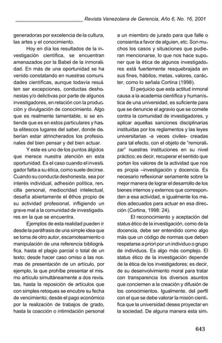 ________________________ Revista Venezolana de Gerencia, Año 6, No. 16, 2001
generadoras por excelencia de la cultura,
las artes y el conocimiento.
Hoy en día los resultados de la investigación científica, se encuentran
amenazados por la Babel de la inmoralidad. En más de una oportunidad se ha
venido constatando en nuestras comunidades científicas, aunque todavía resulten ser excepciones, conductas deshonestas y/o delictivas por parte de algunos
investigadores, en relación con la producción y divulgación de conocimiento. Algo
que es realmente lamentable, si se entiende que es en estos particulares y hasta elitescos lugares del saber, donde deberían estar atrincherados los profesionales del bien pensar y del bien actuar.
Y este es uno de los puntos álgidos
que merece nuestra atención en esta
oportunidad. Es el caso cuando el investigador falta a su ética, como suele decirse.
Cuando su conducta deshonesta, sea por
interés individual, adhesión política, rencilla personal, mediocridad intelectual,
desafía abiertamente el êthos propio de
su actividad profesional, infligiendo un
grave mal a la comunidad de investigadores en la que se encuentra.
Ejemplos de esta realidad pueden ir
desde la paráfrasis de una simple idea que
se toma de otro autor, escamoteamiento o
manipulación de una referencia bibliográfica, hasta el plagio parcial o total de un
texto; desde hacer caso omiso a las normas de presentación de un artículo, por
ejemplo, la que prohíbe presentar el mismo artículo simultáneamente a dos revistas, hasta la reposición de artículos que
con simples retoques se encubre su fecha
de vencimiento; desde el pago económico
por la realización de trabajos de grado,
hasta la coacción o intimidación personal

a un miembro de jurado para que falle o
consienta a favor de alguien, etc. Son muchos los casos y situaciones que pudieran mencionarse, lo que nos hace suponer que la ética de algunos investigadores está fuertemente resquebrajada en
sus fines, hábitos, metas, valores, carácter, como lo señala Cortina (1998).
El perjuicio que esta actitud inmoral
causa a la academia científica y humanística de una universidad, es suficiente para
que se denuncie el agravio que se comete
contra la comunidad de investigadores, y
aplicar aquellas sanciones disciplinarias
instituidas por los reglamentos y las leyes
universitarias -a veces civiles- creadas
para tal efecto, con el objeto de “remoralizar” nuestras instituciones en su nivel
práctico; es decir, recuperar el sentido que
portan los valores de la actividad que nos
es propia –investigación y docencia. Es
necesario reflexionar seriamente sobre la
mejor manera de lograr el desarrollo de los
bienes internos y externos que corresponden a esa actividad, e igualmente los medios adecuados para actuar en esa dirección (Cortina, 1998: 24).
El reconocimiento y aceptación del
status ético de la investigación, como de la
docencia, debe ser entendido como algo
más que un código de normas que deben
respetarse a priori por un individuo o grupo
de individuos. Es algo más complejo. El
status ético de la investigación depende
de la ética de los investigadores; es decir,
de su desenvolvimiento moral para tratar
con transparencia los diversos asuntos
que conciernen a la creación y difusión de
los conocimientos. Igualmente, del perfil
con el que se debe valorar la misión científica que la universidad desea proyectar en
la sociedad. De alguna manera esta sim-

643

 