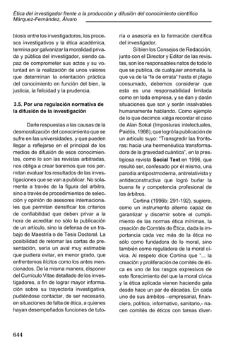 Ética del investigador frente a la producción y difusión del conocimiento científico
Márquez-Fernández, Álvaro
____________________________________________
biosis entre los investigadores, los procesos investigativos y la ética académica,
termina por galvanizar la moralidad privada y pública del investigador, siendo capaz de comprometer sus actos y su voluntad en la realización de unos valores
que determinan la orientación práctica
del conocimiento en función del bien, la
justicia, la felicidad y la prudencia.
3.5. Por una regulación normativa de
la difusión de la investigación
Darle respuestas a las causas de la
desmoralización del conocimiento que se
sufre en las universidades, y que pueden
llegar a reflejarse en el principal de los
medios de difusión de esos conocimientos, como lo son las revistas arbitradas,
nos obliga a crear baremos que nos permitan evaluar los resultados de las investigaciones que se van a publicar. No solamente a través de la figura del arbitro,
sino a través de procedimientos de selección y opinión de asesores internacionales que permitan densificar los criterios
de confiabilidad que deben privar a la
hora de acreditar no sólo la publicación
de un artículo, sino la defensa de un trabajo de Maestría o de Tesis Doctoral. La
posibilidad de retomar las cartas de presentación, sería un aval muy estimable
que pudiera evitar, en menor grado, que
enfrentemos ilícitos como los antes mencionados. De la misma manera, disponer
del Currículo Vitae detallado de los investigadores, a fin de lograr mayor información sobre su trayectoria investigativa,
pudiéndose contactar, de ser necesario,
en situaciones de falta de ética, a quienes
hayan desempeñados funciones de tuto-

644

ría o asesoría en la formación científica
del investigador.
Si bien los Consejos de Redacción,
junto con el Director y Editor de las revistas, son los responsables natos de todo lo
que se publica, de cualquier anomalía, la
que va de la “fe de errata” hasta el plagio
consumado, debemos considerar que
esta es una responsabilidad limitada
como en toda empresa, y se dan y darán
situaciones que son y serán insalvables
humanamente hablando. Como ejemplo
de lo que decimos valga recordar el caso
de Alan Sokal (Imposturas intelectuales,
Paidós, 1988), que logró la publicación de
un artículo suyo: “Transgredir las fronteras: hacia una hermenéutica transformadora de la gravedad cuántica”, en la prestigiosa revista Social Text en 1996, que
resultó ser, confesado por él mismo, una
parodia antipostmoderna, antirelativista y
antideconstructiva que logró burlar la
buena fe y competencia profesional de
los árbitros.
Cortina (1996b: 291-192), sugiere,
como un instrumento alterno capaz de
garantizar y discernir sobre el cumplimiento de las normas ética mínimas, la
creación de Comités de Ética, dada la importancia cada vez más de la ética no
sólo como fundadora de lo moral, sino
también como reguladora de la moral cívica. Al respeto dice Cortina que “... la
creación y proliferación de comités de ética es uno de los rasgos expresivos de
este florecimiento del que la moral cívica
y la ética aplicada vienen haciendo gala
desde hace un par de décadas. En cada
uno de sus ámbitos –empresarial, financiero, político, informativo, sanitario,- nacen comités de éticos con tareas diver-

 