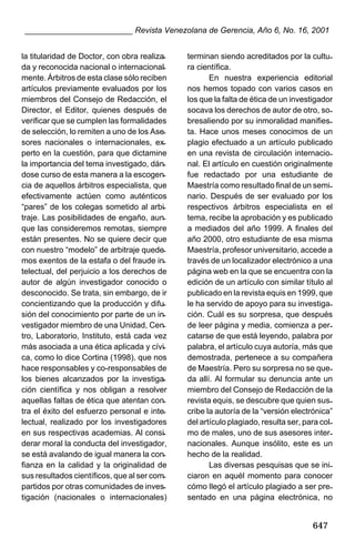 ________________________ Revista Venezolana de Gerencia, Año 6, No. 16, 2001
la titularidad de Doctor, con obra realizada y reconocida nacional o internacionalmente. Árbitros de esta clase sólo reciben
artículos previamente evaluados por los
miembros del Consejo de Redacción, el
Director, el Editor, quienes después de
verificar que se cumplen las formalidades
de selección, lo remiten a uno de los Asesores nacionales o internacionales, experto en la cuestión, para que dictamine
la importancia del tema investigado, dándose curso de esta manera a la escogencia de aquellos árbitros especialista, que
efectivamente actúen como auténticos
“pares” de los colegas sometido al arbitraje. Las posibilidades de engaño, aunque las consideremos remotas, siempre
están presentes. No se quiere decir que
con nuestro “modelo” de arbitraje quedemos exentos de la estafa o del fraude intelectual, del perjuicio a los derechos de
autor de algún investigador conocido o
desconocido. Se trata, sin embargo, de ir
concientizando que la producción y difusión del conocimiento por parte de un investigador miembro de una Unidad, Centro, Laboratorio, Instituto, está cada vez
más asociada a una ética aplicada y cívica, como lo dice Cortina (1998), que nos
hace responsables y co-responsables de
los bienes alcanzados por la investigación científica y nos obligan a resolver
aquellas faltas de ética que atentan contra el éxito del esfuerzo personal e intelectual, realizado por los investigadores
en sus respectivas academias. Al considerar moral la conducta del investigador,
se está avalando de igual manera la confianza en la calidad y la originalidad de
sus resultados científicos, que al ser compartidos por otras comunidades de investigación (nacionales o internacionales)

terminan siendo acreditados por la cultura científica.
En nuestra experiencia editorial
nos hemos topado con varios casos en
los que la falta de ética de un investigador
socava los derechos de autor de otro, sobresaliendo por su inmoralidad manifiesta. Hace unos meses conocimos de un
plagio efectuado a un artículo publicado
en una revista de circulación internacional. El artículo en cuestión originalmente
fue redactado por una estudiante de
Maestría como resultado final de un seminario. Después de ser evaluado por los
respectivos árbitros especialista en el
tema, recibe la aprobación y es publicado
a mediados del año 1999. A finales del
año 2000, otro estudiante de esa misma
Maestría, profesor universitario, accede a
través de un localizador electrónico a una
página web en la que se encuentra con la
edición de un artículo con similar título al
publicado en la revista equis en 1999, que
le ha servido de apoyo para su investigación. Cuál es su sorpresa, que después
de leer página y media, comienza a percatarse de que está leyendo, palabra por
palabra, el artículo cuya autoría, más que
demostrada, pertenece a su compañera
de Maestría. Pero su sorpresa no se queda allí. Al formular su denuncia ante un
miembro del Consejo de Redacción de la
revista equis, se descubre que quien suscribe la autoría de la “versión electrónica”
del artículo plagiado, resulta ser, para colmo de males, uno de sus asesores internacionales. Aunque insólito, este es un
hecho de la realidad.
Las diversas pesquisas que se iniciaron en aquél momento para conocer
cómo llegó el artículo plagiado a ser presentado en una página electrónica, no

647

 
