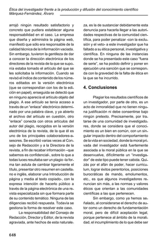Ética del investigador frente a la producción y difusión del conocimiento científico
Márquez-Fernández, Álvaro
____________________________________________
arrojó ningún resultado satisfactorio y
concreto que pudiera establecer alguna
responsabilidad en el caso. La empresa
que diseña y administra la página web,
manifestó que sólo era responsable de la
calidad técnica de la información vaciada.
Sin embargo, tuvieron la gentileza de dar
a conocer la dirección electrónica de los
directores de la revista de la que se suponía estaba tomado el artículo del que se
les solicitaba la información. Cuando se
revisó el índice de contenido de los números editados en la versión electrónica
(que se correspondían con los de la edición en papel), enseguida se detectó que
en ninguno aparecía el artículo objeto del
plagio. A ese artículo se tenía acceso a
través de un “enlace” electrónico determinado por una palabra clave, y ya abierto
el archivo del artículo en cuestión, otro
“enlace” conecta con otros artículos del
autor del plagio, recogidos en la versión
electrónica de la revista, de la que él es
uno de los principales colaboradores-asesores. Se escribió varias veces al Consejo de Redacción y a la Directora de la
revista, a fin de recabar información –que
sabemos es confidencial-, sobre lo que a
todas luces resultaba ser un plagio -la forma tan astuta de cambiar ligeramente el
título, presentar otro resumen en castellano e inglés, elaborar una Introducción de
página y media al texto copiado-, con la
expresa intención de hacerlo público a
través de la página electrónica de una revista especializada sin que formara parte
de su contenido temático. Ninguna de las
diligencias recibió respuesta. Todavía se
gestiona la forma de resolver este caso.
La responsabilidad del Consejo de
Redacción, Director y Editor, de la revista
agraviada, ante hechos de esta naturale-

648

za, es la de sustanciar debidamente esta
denuncia para hacerla llegar a las autoridades respectivas de la comunidad científica, para poder penalizar -con la exclusión y el veto- a este investigador que ha
faltado a su ética personal, investigativa y
científica. En ninguna de las instancias
donde se ha presentado este caso “fuera
de serie”, se ha podido definir y poner en
ejecución una sanción que se corresponda con la gravedad de la falta de ética en
la que se ha incurrido.

4. Conclusiones
Plagiar los resultados científicos de
un investigador, por parte de otro, es un
acto de inmoralidad que no tienen ninguna justificación ni debe consentirse bajo
ningún pretexto. Precisamente, por tratarse de una comunidad de investigadores, donde se considera que el conocimiento es un bien en común, con un singular impacto dentro del comportamiento
de la vida en sociedad, donde la moral privada del investigador está fuertemente
asociada a la moral pública en la que se
desenvuelve, difícilmente un “investigador” de este tipo puede tener cabida. Quizás por el afán de poder, hacer curriculum, lograr éxitos perentorios, posiciones
burocráticas de mando, emolumentos,
etc., es que algunos investigadores renuncian sin más, a las normas y valores
éticos que orientan a las comunidades
científicas a las que pertenecen.
Sin embargo, como ya hemos señalado, al considerarse el derecho de autor como un derecho de fundamentación
moral, pero de difícil aceptación legal,
porque pertenece al ámbito de la moralidad, el incumplimiento de lo que debe ser

 