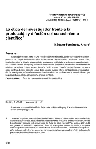 Revista Venezolana de Gerencia (RVG)
Año 6. Nº 16, 2001, 632-650
Universidad del Zulia (LUZ) · ISSN 1315-9984

La ética del investigador frente a la
producción y difusión del conocimiento
científico 1
Márquez-Fernández, Álvaro*
Resumen
En esta ponencia se parte de una definición general de la ética, para después considerar la importancia del cumplimiento de las normas éticas como un bien para la vida ciudadana. De este modo,
la reflexión sobre la ética termina asociada con la responsabilidad moral de nuestras acciones cívicas. Eso nos sirve de base para justificar un razonamiento que permita emitir juicios validos sobre las
prácticas valorativas, buenas o malas, tanto de los ciudadanos como de los miembros de una comunidad científica. En ese contexto es que debe situarse nuestro interés por la práctica o “ética aplicada” del investigador, sobretodo cuando se violentan o lesionan los derechos de autor de alguien que
ha producido una obra o conocimiento original e inédito.
Palabras clave:

Ética del investigador, conocimiento científico.

Recibido: 01-06-11 .

Aceptado: 01-11-11

*

Profesor de la Universidad del Zulia. Director de la Revista Utopía y Praxis Latinoamericana.
E-mail: amarquez@luz.ve

1

La versión original de este trabajo se presentó como ponencia central en las Jornadas de discusión sobre la gestión de las revistas científicas arbitradas¸ realizadas en la Facultad de Ciencias
Económicas y Sociales de la Universidad del Zulia, del 29 de mayo al 1º de junio de 2001. Está
recogida en las Memorias bajo el título: “Ética del investigador y derechos de autor, su aplicación a la publicación de artículos arbitrados en revistas científicas”. Para esta nueva publicación, se han creado algunas secciones y complementado otras, con el propósito de hacer más
preciso el desarrollo del tema analizado.

632

 