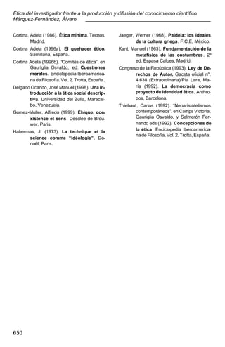 Ética del investigador frente a la producción y difusión del conocimiento científico
Márquez-Fernández, Álvaro
____________________________________________
Cortina, Adela (1986). Ética mínima. Tecnos,
Madrid.

Jaeger, Werner (1968). Paideia: los ideales
de la cultura griega. F.C.E, México.

Cortina Adela (1996a). El quehacer ético.
Santillana, España.

Kant, Manuel (1963). Fundamentación de la
metafísica de las costumbres . 2º
ed. Espasa Calpes, Madrid.

Cortina Adela (1996b). “Comités de ética”, en
Gauriglia Osvaldo, ed: Cuestiones
morales. Enciclopedia Iberoamericana de Filosofía. Vol. 2. Trotta, España.
Delgado Ocando, José Manuel (1998). Una introducción a la ética social descriptiva. Universidad del Zulia, Maracaibo, Venezuela.
Gomez-Muller, Alfredo (1999). Éhique, coexistence et sens. Desclée de Brouwer, Paris.
Habermas, J. (1973). La technique et la
science comme “idéologie”. Denoël, Paris.

650

Congreso de la República (1993). Ley de Derechos de Autor. Gaceta oficial nº.
4.638 (Extraordinaria)/Pía Lara, María (1992). La democracia como
proyecto de identidad ética. Anthropos, Barcelona.
Thiebaut, Carlos (1992). “Neoaristótelismos
contemporáneos”, en Camps Victoria,
Gauriglia Osvaldo, y Salmerón Fernando eds (1992). Concepciones de
la ética. Enciclopedia Iberoamericana de Filosofía. Vol. 2. Trotta, España.

 