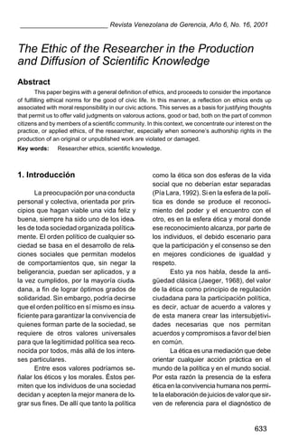 ________________________ Revista Venezolana de Gerencia, Año 6, No. 16, 2001

The Ethic of the Researcher in the Production
and Diffusion of Scientific Knowledge
Abstract
This paper begins with a general definition of ethics, and proceeds to consider the importance
of fulfilling ethical norms for the good of civic life. In this manner, a reflection on ethics ends up
associated with moral responsibility in our civic actions. This serves as a basis for justifying thoughts
that permit us to offer valid judgments on valorous actions, good or bad, both on the part of common
citizens and by members of a scientific community. In this context, we concentrate our interest on the
practice, or applied ethics, of the researcher, especially when someone’s authorship rights in the
production of an original or unpublished work are violated or damaged.
Key words:

Researcher ethics, scientific knowledge.

1. Introducción
La preocupación por una conducta
personal y colectiva, orientada por principios que hagan viable una vida feliz y
buena, siempre ha sido uno de los ideales de toda sociedad organizada políticamente. El orden político de cualquier sociedad se basa en el desarrollo de relaciones sociales que permitan modelos
de comportamientos que, sin negar la
beligerancia, puedan ser aplicados, y a
la vez cumplidos, por la mayoría ciudadana, a fin de lograr óptimos grados de
solidaridad. Sin embargo, podría decirse
que el orden político en sí mismo es insuficiente para garantizar la convivencia de
quienes forman parte de la sociedad, se
requiere de otros valores universales
para que la legitimidad política sea reconocida por todos, más allá de los intereses particulares.
Entre esos valores podríamos señalar los éticos y los morales. Éstos permiten que los individuos de una sociedad
decidan y acepten la mejor manera de lograr sus fines. De allí que tanto la política

como la ética son dos esferas de la vida
social que no deberían estar separadas
(Pía Lara, 1992). Si en la esfera de la política es donde se produce el reconocimiento del poder y el encuentro con el
otro, es en la esfera ética y moral donde
ese reconocimiento alcanza, por parte de
los individuos, el debido escenario para
que la participación y el consenso se den
en mejores condiciones de igualdad y
respeto.
Esto ya nos habla, desde la antigüedad clásica (Jaeger, 1968), del valor
de la ética como principio de regulación
ciudadana para la participación política,
es decir, actuar de acuerdo a valores y
de esta manera crear las intersubjetividades necesarias que nos permitan
acuerdos y compromisos a favor del bien
en común.
La ética es una mediación que debe
orientar cualquier acción práctica en el
mundo de la política y en el mundo social.
Por esta razón la presencia de la esfera
ética en la convivencia humana nos permite la elaboración de juicios de valor que sirven de referencia para el diagnóstico de

633

 