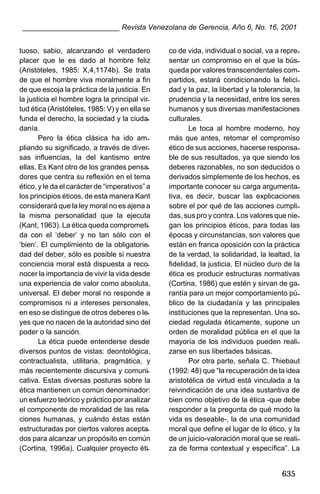 ________________________ Revista Venezolana de Gerencia, Año 6, No. 16, 2001
tuoso, sabio, alcanzando el verdadero
placer que le es dado al hombre feliz
(Aristóteles, 1985: X,4,1174b). Se trata
de que el hombre viva moralmente a fin
de que escoja la práctica de la justicia. En
la justicia el hombre logra la principal virtud ética (Aristóteles, 1985: V) y en ella se
funda el derecho, la sociedad y la ciudadanía.
Pero la ética clásica ha ido ampliando su significado, a través de diversas influencias, la del kantismo entre
ellas. Es Kant otro de los grandes pensadores que centra su reflexión en el tema
ético, y le da el carácter de “imperativos” a
los principios éticos, de esta manera Kant
considerará que la ley moral no es ajena a
la misma personalidad que la ejecuta
(Kant, 1963). La ética queda comprometida con el ‘deber’ y no tan sólo con el
‘bien’. El cumplimiento de la obligatoriedad del deber, sólo es posible si nuestra
conciencia moral está dispuesta a reconocer la importancia de vivir la vida desde
una experiencia de valor como absoluta,
universal. El deber moral no responde a
compromisos ni a intereses personales,
en eso se distingue de otros deberes o leyes que no nacen de la autoridad sino del
poder o la sanción.
La ética puede entenderse desde
diversos puntos de vistas: deontológica,
contractualista, utilitaria, pragmática, y
más recientemente discursiva y comunicativa. Estas diversas posturas sobre la
ética mantienen un común denominador:
un esfuerzo teórico y práctico por analizar
el componente de moralidad de las relaciones humanas, y cuándo éstas están
estructuradas por ciertos valores aceptados para alcanzar un propósito en común
(Cortina, 1996a). Cualquier proyecto éti-

co de vida, individual o social, va a representar un compromiso en el que la búsqueda por valores transcendentales compartidos, estará condicionando la felicidad y la paz, la libertad y la tolerancia, la
prudencia y la necesidad, entre los seres
humanos y sus diversas manifestaciones
culturales.
Le toca al hombre moderno, hoy
más que antes, retomar el compromiso
ético de sus acciones, hacerse responsable de sus resultados, ya que siendo los
deberes razonables, no son deducidos o
derivados simplemente de los hechos, es
importante conocer su carga argumentativa, es decir, buscar las explicaciones
sobre el por qué de las acciones cumplidas, sus pro y contra. Los valores que niegan los principios éticos, para todas las
épocas y circunstancias, son valores que
están en franca oposición con la práctica
de la verdad, la solidaridad, la lealtad, la
fidelidad, la justicia. El núcleo duro de la
ética es producir estructuras normativas
(Cortina, 1986) que estén y sirvan de garantía para un mejor comportamiento público de la ciudadanía y las principales
instituciones que la representan. Una sociedad regulada éticamente, supone un
orden de moralidad pública en el que la
mayoría de los individuos pueden realizarse en sus libertades básicas.
Por otra parte, señala C. Thiebaut
(1992: 48) que “la recuperación de la idea
aristotélica de virtud está vinculada a la
reivindicación de una idea sustantiva de
bien como objetivo de la ética -que debe
responder a la pregunta de qué modo la
vida es deseable-, la de una comunidad
moral que define el lugar de lo ético, y la
de un juicio-valoración moral que se realiza de forma contextual y específica”. La

635

 