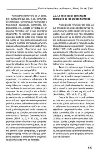 ________________________ Revista Venezolana de Gerencia, Año 6, No. 16, 2001
Aun cuando la mayoría de un colectivo, cualquiera que sea, p. ej., comunidades religiosas, familiares, de hermandad o
fraternidad, educativas, científicas, empresariales, etc., acepte la validez de un
sistema normativo por el que orientarse
éticamente, no siempre esto supone el
acato por parte de todos a los medios por
los cuales se hace realizable aquello que
se supone favorece el modo de convivencia que se ha estimado como válido. Precisamente, puede observarse que casi
siempre al margen de estas normas, subsisten individuos o grupos que aun cuando
aceptan su valor, al no acatarlas reducen o
restringen el campo de su validez práctica,
desentendiéndose de la forma cómo los
valores deben ser cumplidos como propios, a la vez que compartidos.
Entonces, cuando se habla éticamente de Justicia, Verdad y Democracia,
repetimos, nos estamos refiriendo a la
ejecución de valores establecidos que
son y deben ser compartidos por la mayoría. Los fines de esos valores deben procurarnos ciertos principios de autenticidad y fidelidad que nos permitan una mejor convivencia y credibilidad. El valor de
estos valores dependerá de su puesta en
práctica, o sea, del momento de su construcción real, de su encarnación en la realidad, y ello dependerá de la honestidad
con la que se cumplan, en claro enfrentamiento con la falsedad. Como decía Aristóteles (1985, V, 3, 1130 a,9), la vida
práctica sólo es virtuosa si nos comportamos como seres humanos justos, es decir, seres racionales que tienen como norma común, valor compartido, la prudencia (phrónesis). Norma de vida que contribuye a realzar la existencia y a proyectarla a su más alto nivel de felicidad.

2.3. La ética social como tejido
axiológico de los grupos humanos
No se puede renunciar a la ética y a
sus principios en una sociedad cuyos valores humanos están cada vez más devaluados. Anti-valores que han pervertido
los medios con tal de lograr unos intereses particulares cuyos fines se oponen a
los generales, ésos que la mayoría ciudadana desea para su realización (GomezMuller; 1999). Esto justifica desde todos
los aspectos la reflexión ética en los diversos ámbitos de la vida social, y en consecuencia la posibilidad de ejercer un juicio crítico sobre las prácticas valorativas
del hombre moderno.
Tenemos entonces, que por medio
de la ética podemos valorar y evaluar el
campo público y privado de la moral, y dar
opinión de aquellos comportamientos y
actitudes que se corresponden o no con
los principios éticos que enmarcan cualquier acto individual o colectivo. A saber,
todos aquellos principios que deben contribuir al bien, a la prudencia y a la justicia
(Aristóteles, 1995, VI, 9, 10 y 11).
Desde la ética y la moral también
se dan respuestas y se hacen críticas a
los actos que le son contrarios. Aunque
no existe una ética de sanciones, la ética
establece responsabilidades sobre los
actos cometidos. Ella no es un código de
castigos y penas, en el sentido jurídico.
La ética, al razonar sobre conductas valorativas, puede cumplir funciones de crítica deontológica al preguntarse sobre la
responsabilidad moral, positiva o negativa, de alguien que se reconoce como autor de sus actos, ante su propia conciencia y la sociedad.

637

 