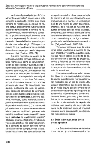 Ética del investigador frente a la producción y difusión del conocimiento científico
Márquez-Fernández, Álvaro
____________________________________________
Aplicar a alguien el principio de “moralmente responsable”, según sea el acto
cometido o realizado, implica que equis
persona es responsable de lo que ha hecho porque precisamente hubiera podido
actuar de forma distinta a como lo ha hecho; sobre todo, cuando el hecho cometido ha producido un perjuicio contra otra
persona (o personas). En tal sentido la ética se vincula con la libertad y nuestra prudencia para saber elegir. “Si tengo conciencia de que puedo obrar en un sentido
determinado, es porque puedo elegir ese
camino u otro” (Cortina, 1998: 21).
La ética normativa se ocupa de la
justificación de las normas, criterios y valores morales así como de la fundamentación de esos juicios, y cuándo, dónde y
por qué los actos humanos al dejar de ser
buenos, solidarios, etc., deslegitiman las
normas y las corrompen, haciendo muy
problemático el campo de la verdad y el
reconocimiento con los otros. Esto es así,
porque el mundo se asume como una experiencia de valor: “ la experiencia normativa, cualquiera ella sea, es valoración, porque la conciencia de la vinculación de la conducta es el producto de la libertad como deber hacer. La norma aparece, entonces, como racionalización o
justificación objetiva del acento establecido por el acto valorativo (...) la norma y el
juicio de valor son dos momentos de un
mismo proceso espiritual o, para ser más
exactos, que la norma es la versión exigible o incitativa de la valoración práctica”
(Delgado Ocando, 2000: 26). Al hablar de
valoración práctica, nos estamos refiriendo al contexto de acción donde la norma
se establece y se cumple, donde la valoración está sujeta las consideración de

638

las opiniones de los otros, pues se trata
de discernir el tipo de intervención que
producimos en el mundo. La justificación
o no de una norma de valor, dependerá,
entonces, de la relación de nuestras conductas sociales con los fines trazados,
bien para juzgar nuestra conducta como
para evaluar el comportamiento ajeno. El
compromiso vital que nos liga a esta exigencia es la medida de nuestra autenticidad (Delgado Ocando, 2000: 28).
Tenemos entonces que la ética
versa sobre una forma o manera de actuar; prescribe y describe aquellos valores que hacen posible ese modo de actuar acorde con el sentido de prudencia,
justicia y felicidad de las conductas que
nos sirven para relacionarnos. Lo contrario nos pone a la deriva desde el punto de
vista de los valores.
Una comunidad o sociedad sin orden ético, es una sociedad desmoralizada, donde las relaciones humanas terminan mediadas por un tipo de interés utilitarista y pragmático, que no está asociado en modo alguno con el servicio de un
bien común compartido y participativo. El
actuar ético supone hacer lo que es moralmente bueno para uno y los demás.
Actuar de modo contrario, ha supuesto,
como lo ha demostrado la experiencia
histórica, una pérdida de la conciencia
moral de la sociedad, como el principal
referente en la construcción de decisiones racionalmente justas.
2.4. Ética individual, ética cívica
y ética aplicada
La Ética no solamente se interesa
por el respeto y cumplimiento de los de-

 