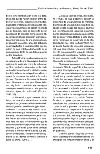 ________________________ Revista Venezolana de Gerencia, Año 6, No. 16, 2001
beres, sino también por el de los derechos. No puede haber colisión entre deberes y derechos, éticamente normados.
Cuando la prescripción ética alcanza y reviste valorativamente la acción normada
por el derecho, éste se convierte en un
sucedáneo de aquellos bienes que la ética toma como fines a realizar. Siendo así,
la conciencia moral de una sociedad puede recusar, entonces, aquellas actuaciones individuales o institucionales que resulten de una práctica deshonesta en el
cumplimiento tanto de los deberes como
de los derechos.
Adela Cortina nos habla de una ética aplicada y de una ética cívica. La ética
aplicada la entiende como la aplicación
de “los resultados obtenidos en la parte
de fundamentación a los distintos ámbitos de la vida social: a la política, a la economía, la empresa, la medicina, la ecología, etc. Porque si al fundamentar hemos
descubiertos unos principios éticos, la tarea siguiente consistirá en averiguar
cómo pueden orientar esos principios los
distintos tipos de actividad” (Cortina,
1998: 32).
La ética cívica, que nace del pluralismo, es una ética de mínimos morales
compartidos (a través de los valores de libertad, igualdad y solidaridad) por los ciudadanos: “consiste en ese mínimo de valores y normas que los miembros de una
sociedad moderna comparten, sean cuales fueren sus cosmovisiones (...); mínimos que les lleva a comprender que la
convivencia de concepciones diversas es
fecunda y que cada quien tiene perfecto
derecho a intentar llevar a cabo sus proyectos de felicidad, siempre que no imposibilite a los demás llevarlos también a
cabo” (Cortina, 1998: 37).

Gracias a la ética cívica, dice Cortina (1998), es que podemos pensar la
existencia de una pluralidad de morales,
distinguiendo una gran diversidad de espacios éticos desde los cuales asumen
sus identificaciones aquellas organizaciones sociales que buscan establecer lazos de convivencia. Debido a este pluralismo moral que se desarrolla en la Modernidad es que, para Cortina (1998), hoy
se puede hablar de una ética empresarial, una ética médica, una ética ecológica, y lo que es nuestro tema de estudio:
una ética del investigador (habida cuenta
de que también puede hablarse de una
ética de la investigación).
El planteamiento que propone esta
destacada filósofa española sobre su visión de la ética aplicada y cívica, nos permite afirmar que vivimos en una sociedad
de valores y que dependerá de nuestras
conductas morales y éticas la legitimidad
de éstos. Cada vez más el imperativo categórico versa sobre las condiciones fácticas de una ética aplicada y cívica capaz
de “remoralizar la sociedad”; es el nuevo
norte de la ética de las organizaciones o
de las instituciones, como señala Cortina.
Es decir, su preocupación se centra en
establecer los parámetros dentro de los
cuales la ética plantee claramente sus
definiciones con respecto al fin específico, el bien interno, los medios, los hábitos
y el carácter. Sólo así es que las organizaciones pueden llegar a cumplir con su
cometido ético y moral entre sus principales beneficiarios, los seres humanos en
general, los ciudadanos de una sociedad
en particular.
Cuando somos capaces de reconocer la correspondencia fáctica entre los
principios de fundamentación ética y el

639

 