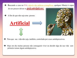  Buscando a cura no PAI, através das práticas evangélicas, qualquer filho(a) é capaz
     de aos poucos deixar os psicotrópicos:


 A fim de que não seja uma pessoa:



       Artificial

 Para que sua vida não seja, também, controlada por esses antidepressivos.


 Hoje em dia muitas pessoas não conseguem viver ou decidir algo da sua vida sem
  primeiro tomar algum antidepressivo.
 