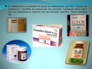  Os antidepressivos constituem um grupo de medicamentos que têm o objetivo de
  restabelecer o equilíbrio da comunicação dos neurônios. Atualmente temos vários
  tipos de antidepressivos, cada um com sua indicação específica. Alguns exemplos
  são:
 