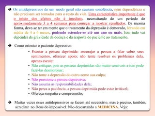  Os antidepressivos de um modo geral não causam sonolência, nem dependência e
  não precisam ser tomados para o resto da vida. Uma característica importante é que
  o início dos efeitos não é imediato, necessitando de um período de
  aproximadamente 3 a 4 semanas para começar a mostrar resultados. Da mesma
  forma, deve-se ter em mente que o tratamento da depressão é demorado, levando em
  média de 4 a 6 meses, podendo estender-se até um ano ou mais. Isso tudo vai
  depender da gravidade da doença e da resposta do paciente ao tratamento.

 Como orientar o paciente depressivo:
            • Escutar a pessoa deprimida: encorajar a pessoa a falar sobre seus
              sentimentos, oferecer apoio; não tente resolver os problemas dela,
              apenas escute;
            • Não critique, pois as pessoas deprimidas são muito sensíveis e isso pode
              fazê-las desmoronar;
            • Não tome a depressão do outro como sua culpa;
            • Não pressione a pessoa depressiva;
            • Não assuma as responsabilidades dela;
            • Não perca a paciência, a pessoa deprimida pode estar irritável;
            • Ofereça simpatia e compreensão;

 Muitas vezes esses antidepressivos se fazem até necessário, mas é preciso, também,
  acreditar no Deus do impossível. Não descartando a MEDICINA. Veja:
 