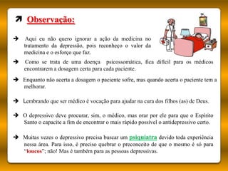  Observação:

    Aqui eu não quero ignorar a ação da medicina no
    tratamento da depressão, pois reconheço o valor da
    medicina e o esforço que faz.
   Como se trata de uma doença psicossomática, fica difícil para os médicos
    encontrarem a dosagem certa para cada paciente.
 Enquanto não acerta a dosagem o paciente sofre, mas quando acerta o paciente tem a
  melhorar.

 Lembrando que ser médico é vocação para ajudar na cura dos filhos (as) de Deus.

 O depressivo deve procurar, sim, o médico, mas orar por ele para que o Espírito
  Santo o capacite a fim de encontrar o mais rápido possível o antidepressivo certo.

 Muitas vezes o depressivo precisa buscar um psiquiatra devido toda experiência
  nessa área. Para isso, é preciso quebrar o preconceito de que o mesmo é só para
  “loucos”; não! Mas é também para as pessoas depressivas.
 