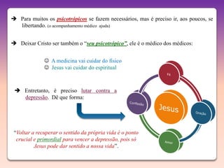  Para muitos os psicotrópicos se fazem necessários, mas é preciso ir, aos poucos, se
  libertando. (o acompanhamento médico ajuda)


 Deixar Cristo ser também o “seu psicotrópico”, ele é o médico dos médicos:


               A medicina vai cuidar do físico
               Jesus vai cuidar do espiritual



  Entretanto, é preciso lutar contra a
   depressão. Dê que forma:




 “Voltar a recuperar o sentido da própria vida é o ponto
  crucial e primordial para vencer a depressão, pois só
          Jesus pode dar sentido a nossa vida”.
 