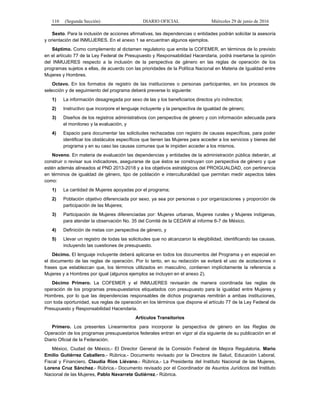 110 (Segunda Sección) DIARIO OFICIAL Miércoles 29 de junio de 2016
Sexto. Para la inclusión de acciones afirmativas, las dependencias o entidades podrán solicitar la asesoría
y orientación del INMUJERES. En el anexo 1 se encuentran algunos ejemplos.
Séptimo. Como complemento al dictamen regulatorio que emita la COFEMER, en términos de lo previsto
en el artículo 77 de la Ley Federal de Presupuesto y Responsabilidad Hacendaria, podrá insertarse la opinión
del INMUJERES respecto a la inclusión de la perspectiva de género en las reglas de operación de los
programas sujetos a ellas, de acuerdo con las prioridades de la Política Nacional en Materia de Igualdad entre
Mujeres y Hombres.
Octavo. En los formatos de registro de las instituciones o personas participantes, en los procesos de
selección y de seguimiento del programa deberá preverse lo siguiente:
1) La información desagregada por sexo de las y los beneficiarios directos y/o indirectos;
2) Instructivo que incorpore el lenguaje incluyente y la perspectiva de igualdad de género;
3) Diseños de los registros administrativos con perspectiva de género y con información adecuada para
el monitoreo y la evaluación, y
4) Espacio para documentar las solicitudes rechazadas con registro de causas específicas, para poder
identificar los obstáculos específicos que tienen las Mujeres para acceder a los servicios y bienes del
programa y en su caso las causas comunes que le impiden acceder a los mismos.
Noveno. En materia de evaluación las dependencias y entidades de la administración pública deberán, al
construir o revisar sus indicadores, asegurarse de que éstos se construyan con perspectiva de género y que
estén además alineados al PND 2013-2018 y a los objetivos estratégicos del PROIGUALDAD, con pertinencia
en términos de igualdad de género, tipo de población e interculturalidad que permitan medir aspectos tales
como:
1) La cantidad de Mujeres apoyadas por el programa;
2) Población objetivo diferenciada por sexo, ya sea por personas o por organizaciones y proporción de
participación de las Mujeres;
3) Participación de Mujeres diferenciadas por: Mujeres urbanas, Mujeres rurales y Mujeres indígenas,
para atender la observación No. 35 del Comité de la CEDAW al informe 6-7 de México.
4) Definición de metas con perspectiva de género, y
5) Llevar un registro de todas las solicitudes que no alcanzaron la elegibilidad, identificando las causas,
incluyendo las cuestiones de presupuesto.
Décimo. El lenguaje incluyente deberá aplicarse en todos los documentos del Programa y en especial en
el documento de las reglas de operación. Por lo tanto, en su redacción se evitará el uso de acotaciones o
frases que establezcan que, los términos utilizados en masculino, contienen implícitamente la referencia a
Mujeres y a Hombres por igual (algunos ejemplos se incluyen en el anexo 2).
Décimo Primero. La COFEMER y el INMUJERES revisarán de manera coordinada las reglas de
operación de los programas presupuestarios etiquetados con presupuesto para la igualdad entre Mujeres y
Hombres, por lo que las dependencias responsables de dichos programas remitirán a ambas instituciones,
con toda oportunidad, sus reglas de operación en los términos que dispone el artículo 77 de la Ley Federal de
Presupuesto y Responsabilidad Hacendaria.
Artículos Transitorios
Primero. Los presentes Lineamientos para incorporar la perspectiva de género en las Reglas de
Operación de los programas presupuestarios federales entran en vigor al día siguiente de su publicación en el
Diario Oficial de la Federación.
México, Ciudad de México,- El Director General de la Comisión Federal de Mejora Regulatoria, Mario
Emilio Gutiérrez Caballero.- Rúbrica.- Documento revisado por la Directora de Salud, Educación Laboral,
Fiscal y Financiero, Claudia Ríos Liévano.- Rúbrica.- La Presidenta del Instituto Nacional de las Mujeres,
Lorena Cruz Sánchez.- Rúbrica.- Documento revisado por el Coordinador de Asuntos Jurídicos del Instituto
Nacional de las Mujeres, Pablo Navarrete Gutiérrez.- Rúbrica.
 