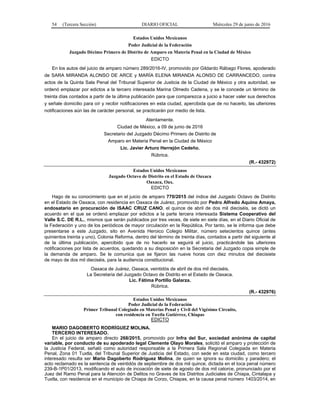 54 (Tercera Sección) DIARIO OFICIAL Miércoles 29 de junio de 2016
Estados Unidos Mexicanos
Poder Judicial de la Federación
Juzgado Décimo Primero de Distrito de Amparo en Materia Penal en la Ciudad de México
EDICTO
En los autos del juicio de amparo número 289/2016-IV, promovido por Gildardo Rábago Flores, apoderado
de SARA MIRANDA ALONSO DE ARCE y MARÍA ELENA MIRANDA ALONSO DE CARRANCEDO, contra
actos de la Quinta Sala Penal del Tribunal Superior de Justicia de la Ciudad de México y otra autoridad, se
ordenó emplazar por edictos a la tercero interesada Marina Olmedo Cadena, y se le concede un término de
treinta días contados a partir de la última publicación para que comparezca a juicio a hacer valer sus derechos
y señale domicilio para oír y recibir notificaciones en esta ciudad, apercibida que de no hacerlo, las ulteriores
notificaciones aún las de carácter personal, se practicarán por medio de lista.
Atentamente.
Ciudad de México, a 09 de junio de 2016
Secretario del Juzgado Décimo Primero de Distrito de
Amparo en Materia Penal en la Ciudad de México
Lic. Javier Arturo Herrejón Cedeño.
Rúbrica.
(R.- 432972)
Estados Unidos Mexicanos
Juzgado Octavo de Distrito en el Estado de Oaxaca
Oaxaca, Oax.
EDICTO
Hago de su conocimiento que en el juicio de amparo 770/2015 del índice del Juzgado Octavo de Distrito
en el Estado de Oaxaca, con residencia en Oaxaca de Juárez, promovido por Pedro Alfredo Aquino Amaya,
endosatario en procuración de ISAAC CRUZ CANO, el quince de abril de dos mil dieciséis, se dictó un
acuerdo en el que se ordenó emplazar por edictos a la parte tercera interesada Sistema Cooperativo del
Valle S.C. DE R.L., mismos que serán publicados por tres veces, de siete en siete días, en el Diario Oficial de
la Federación y uno de los periódicos de mayor circulación en la República. Por tanto, se le informa que debe
presentarse a este Juzgado, sito en Avenida Heroico Colegio Militar, número setecientos quince (antes
quinientos treinta y uno), Colonia Reforma, dentro del término de treinta días, contados a partir del siguiente al
de la última publicación, apercibido que de no hacerlo se seguirá el juicio, practicándole las ulteriores
notificaciones por lista de acuerdos, quedando a su disposición en la Secretaria del Juzgado copia simple de
la demanda de amparo. Se le comunica que se fijaron las nueve horas con diez minutos del diecisiete
de mayo de dos mil dieciséis, para la audiencia constitucional.
Oaxaca de Juárez, Oaxaca, veintidós de abril de dos mil dieciséis.
La Secretaria del Juzgado Octavo de Distrito en el Estado de Oaxaca.
Lic. Fátima Portillo Galarza.
Rúbrica.
(R.- 432976)
Estados Unidos Mexicanos
Poder Judicial de la Federación
Primer Tribunal Colegiado en Materias Penal y Civil del Vigésimo Circuito,
con residencia en Tuxtla Gutiérrez, Chiapas
EDICTO
MARIO DAGOBERTO RODRÍGUEZ MOLINA.
TERCERO INTERESADO.
En el juicio de amparo directo 268/2015, promovido por Infra del Sur, sociedad anónima de capital
variable, por conducto de su apoderado legal Clemente Olayo Morales, solicitó el amparo y protección de
la Justicia Federal, señaló como autoridad responsable a la Primera Sala Regional Colegiada en Materia
Penal, Zona 01 Tuxtla, del Tribunal Superior de Justicia del Estado, con sede en esta ciudad, como tercero
interesado resulta ser Mario Dagoberto Rodríguez Molina, de quien se ignora su domicilio y paradero; el
acto reclamado es la sentencia de veintidós de septiembre de dos mil quince, dictada en el toca penal número
239-B-1P01/2013, modificando el auto de incoación de siete de agosto de dos mil catorce, pronunciado por el
Juez del Ramo Penal para la Atención de Delitos no Graves de los Distritos Judiciales de Chiapa, Cintalapa y
Tuxtla, con residencia en el municipio de Chiapa de Corzo, Chiapas, en la causa penal número 1403/2014, en
 