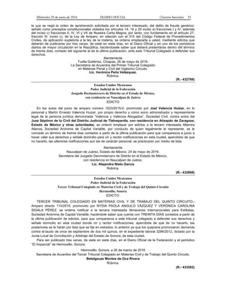 Miércoles 29 de junio de 2016 DIARIO OFICIAL (Tercera Sección) 55
la que se negó la orden de aprehensión solicitada por el tercero interesado, del delito de fraude genérico;
señaló como preceptos constitucionales violados los artículos 14, 16 y 20 inciso a) fracciones I y IV, además
del inciso c) fracciones II, IV, VI y VII de Nuestra Carta Magna; por tanto, con fundamento en el artículo 27,
fracción III, inciso c), de la Ley de Amparo, en relación con el 315 del Código Federal de Procedimientos
Civiles, de aplicación supletoria a la ley de la materia, se ordena emplazarla a usted, mediante edictos que
deberán de publicarse por tres veces, de siete en siete días, en el Diario Oficial y en uno de los periódicos
diarios de mayor circulación en la República, haciéndosele saber que deberá presentarse dentro del término
de treinta días, contado del siguiente al de la última publicación, ante este Tribunal Colegiado a defender sus
derechos.
Atentamente
Tuxtla Gutiérrez, Chiapas, 26 de mayo de 2016.
La Secretaria de Acuerdos del Primer Tribunal Colegiado
en Materias Penal y Civil del Vigésimo Circuito.
Lic. Verónica Peña Velázquez.
Rúbrica.
(R.- 432769)
Estados Unidos Mexicanos
Poder Judicial de la Federación
Juzgado Decimotercero de Distrito en el Estado de México,
con residencia en Naucalpan de Juárez
EDICTO
En los autos del juicio de amparo número 1523/2015-II, promovido por Joel Valencia Huizar, en lo
personal y Martín Ernesto Valencia Huizar, por propio derecho y como socio administrador y representante
legal de la persona jurídica denominada “Valencia y Valencia Abogados”, Sociedad Civil, contra actos del
Juez Séptimo de lo Civil del Distrito Judicial de Tlalnepantla, con residencia en Atizapán de Zaragoza,
Estado de México y otras autoridades, se ordenó emplazar por edictos a la tercero interesada Altamira
Alianza, Sociedad Anónima de Capital Variable, por conducto de quien legalmente le represente, se le
concede un término de treinta días contados a partir de la última publicación para que comparezca a juicio a
hacer valer sus derechos y señale domicilio para oír y recibir notificaciones en esta ciudad, apercibido de que
no hacerlo, las ulteriores notificaciones aun las de carácter personal, se practicaran por medio de lista.
Atentamente
Naucalpan de Juárez, Estado de México, 24 de mayo de 2016.
Secretaria del Juzgado Decimotercero de Distrito en el Estado de México,
con residencia en Naucalpan de Juárez.
Lic. Alejandra Nieto García
Rúbrica.
(R.- 432868)
Estados Unidos Mexicanos
Poder Judicial de la Federación
Tercer Tribunal Colegiado en Materias Civil y de Trabajo del Quinto Circuito
Hermosillo, Sonora
EDICTO:
TERCER TRIBUNAL COLEGIADO EN MATERIAS CIVIL Y DE TRABAJO DEL QUINTO CIRCUITO.-
Amparo directo 114/2016, promovido por NYDIA PAOLA ANGULO VÁZQUEZ Y VERÓNICA CAROLINA
SIGALA PÉREZ, se ordena notificar a la tercera interesada Almacenes Internacionales para Estilistas,
Sociedad Anónima de Capital Variable, haciéndole saber que cuenta con TREINTA DÍAS contados a partir de
la última publicación de edictos, para que comparezca a este tribunal colegiado a defender sus derechos y
señale domicilio en esta ciudad donde oír y recibir notificaciones, apercibida de que de no hacerlo, las
posteriores se le harán por lista que se fije en estrados, lo anterior ya que los quejosos promovieron demanda
contra el laudo de once de septiembre de dos mil quince, en el expediente laboral 3284/2012, dictado por la
Junta Local de Conciliación y Arbitraje del Estado de Sonora, de esta ciudad.
Para ser publicado tres veces, de siete en siete días, en el Diario Oficial de la Federación y el periódico
“El Imparcial” de Hermosillo, Sonora.
Hermosillo, Sonora, a 30 de marzo de 2016
Secretaria de Acuerdos del Tercer Tribunal Colegiado en Materias Civil y de Trabajo del Quinto Circuito.
Betelgeuze Montes de Oca Rivera
Rúbrica.
(R.- 433502)
 