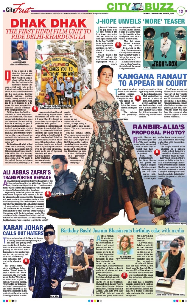 12
MUMBAI | WEDNESDAY, JUNE 29, 2022
www.firstindia.co.in I www.firstindia.co.in/epapers/mumbai I twitter.com/thefirstindia facebook.com/thefirstindia I instagram.com/thefirstindia
CITY BUZZ
GET VACCINATED
STAY MASKED
t was a ride of a life-
time for the cast and
crew of Dhak Dhak as
they rode from Delhi to
shoot in Khardung La.
For the first time in the
history of Indian Cin-
ema, a full unit rode to the
highest motorable pass in the
world to shoot a full scene with
all the lead actors. Braving
through extreme weather,
amidst heavy rainfall, sand-
storms and temperatures rang-
ing from 48 degrees to -2 de-
grees, the team wrapped the
difficult Ladakh schedule
with surging emotions.
Talking about the first lin-
ear Delhi to Leh 40 days sched-
ule, Dia Mirza said, “The most
memorable instance for us as
artists on this film was making
it to the Khardung La pass! It
holds such deep significance to
each of our characters in the
story and each one of us felt it.
Immense gratitude for our pro-
ducers, the crew and most im-
portantly the Indian Army for
makingtheexperiencesmooth-
er for us.”
Fatima Sana Sha ikh talked
about her experience, stating,
“I was the most excited about
this schedule as I love going for
bike rides, but this journey
pushed my limits, personally
and as an actor. We made it
through all the ups and downs
and reached Khardung La! It
was an unbelievable and
exhilarating experience to
shoot there and by the end of
it I know that I’ve learnt so
much more about myself as a
performer and a person.”
Speaking about the film and
the shoot, Ratna Pathak Shah
said, “If someone had told me
6 months ago that I would be
riding a bike to Ladakh at 65, I
would have laughed! This film
has been special to me in many
ways. It has forced me to face
my fears, taught me to trust
myself, my colleagues and my
crew in stressful situations,
taken me to one of the most
beautiful and awe-
inspiring places
in the world and
introduced me to
some wonderful
people.
When a
film be-
comes an ad-
venture for all in-
volved, it stops being a
product and becomes an expe-
rience. The story becomes a
part of us!”
Sanjana Sanghi added,
“There are some moments in
life that simply don’t feel
real, that is just larger than
life! Being on the road for
weeks had been a transfor-
mational journey, culmi-
nating at the breathtak-
ing Khardung La pass.
It’s been challenging
and physically
gruelling, yet
tremendously
satisfying.”
A
li Abbas Zafar has given Bollywood an array of hit
films such as Mere Brother ki Dulhan, Bharat, Sul-
tan, Gunday and Tiger Zinda Hai. The filmmaker
has now grabbed the official rights of ‘The Transport-
er’, Jason Statham’s hit action franchise.
Reportedly, Zafar has gotten the rights to
the film for his production banner, AAZ En-
tertainment and it seems that the filmmaker
will work on the Hindi remake after he is done
with his upcoming film ‘Bade Miyan Chote Mi-
yan’ starring Tiger Shroff and Akshay Kumar.
A source close to the development revealed,
“Ali has been wanting to make The Transport-
er in Hindi for a while now and after prolonged
discussions with the international studio, Eu-
ropaCorp, he has bagged the rights to make it
in Hindi for a hefty amount. Ali will be directing
the film himself and is excited to write the script.”
J
-hope of 21st-centu-
ry pop icons BTS
just revealed the
first teaser photos for
“MORE” from his up-
coming solo album Jack
In the Box. “MORE”
is set to be availa-
ble on digital music
services on July 1
ahead of the other
tracks.
Teaser photos for
“MORE” reflect the
song’s message visually
highlighted with j-
hope’s
unique personality and
colours. In the photos,
j-hope is shown wear-
ing black outfits with a
headpiece and shoes
with a pierrot motif.
The 1st single
“MORE” is one of
the key tracks
from Jack In The
Box. The song sends
an important message
that the artist wants to
‘show the world how
much he’s grown.’
Jack In The Box lends
voice to j-hope’s aspira-
tionstobreakthemould
and grow further. 
T
he premiere date of Koffee with Karan
is coming closer with each passing day
and fans are getting even
more excited with the fun pro-
mos that Karan Johar has been
posting on his social media.
Karan has posted another pro-
mo for his upcoming talk
show and it hilariously
calls out all his hat-
ers in the classiest
way!
The promo video
starts with Karan Johar
saying, “Guys I know it’s
been a while and I know
everybody, like everybody,
wants Koffee With Karan
to come back, right?” A
sudden voiceover saying,
“Aye buddhe aur kitne sea-
son laega? interrupts him.
The video showed all the
negative comments on his
posts about the show and in-
directly poked fun at them.
R
anbir Kapoor and
Alia Bhatt gave one
of the most exciting
news on the morning of
June 27 after they re-
vealed that they
are soon going to
be parents.
Now, the
grandmother-to-
be, Neetu Kapoor
has joined the
wagon to congrat-
ulate her son and
her daughter-in-
law on their
newest mile-
stone. She up-
loaded a post
on her Instagram account of
Alia and Ranbir embracing
each other with the caption,
“God bless ”. 
The couple seemed to be
standing on a plateau
while both of them wore
casual fits. Alia held Ran-
bir’s face while they lov-
ingly touched each other’s
noses, probably going for a
kiss. But what caught the at-
tention was the black box that
Ranbir was carrying in his
left hand. It seemed to be like
a ring box and the photo could
have been clicked right after
Ranbir proposed to the ac-
tress.
A
ctress Jasmin
Bhasin is im-
mensely loved
by everyone for her
bubbly and sweet
personality. She is
known for her im-
mense work, be it
‘Dil Toh Happy Hai
Ji’ to being a fan
favourite in Bigg
Boss 14, Jasmin is a
name that no one
could forget. The actress cele-
brated her birthday on June 28
and a lot of wishes and love
poured in for her.
The actress had a grand
birthday celebration with
her friends and loved ones
on the eve of her birthday.
Shehzad Deol, Rahul Vaidya,
actor Disha Parmar, Krishna
Mukherjee, Sandiip Sikcand,
Ankita Lokhande with hus-
band Vicky Jain and more at-
tended the party. Jasmin cut
the cake with her
beau Aly Goni be-
side her.
Aly wished his
lady love and gift-
ed her beautiful
diamond earrings
on the special oc-
casion. While Jas-
min cut a lot of
birthday cakes on
her auspicious
day, she still did not
miss out on her work. As her
latest song ‘Iss Baarish Mein’
garnered 50 million views on
YouTube, the actress came
out to celebrate the amaz-
ing milestone with media
and fans.
The paps had a beautiful
surprise packed for the actress
as they brought in a custom-
ized birthday cake. Hence, Jas-
min cut a double celebration
cake and made the occasion
exceptional. 
T
he newest develop-
ment in the Ranaut-
Akhtar defama-
tion case states that
Kangana Ranaut
will appear in
the court on
July 4, her lawyer
Rizwan Siddiquee
said.
The actress
had previously
sought exemption from
appearing in the hearing
of the defamation case
filed against her by
veteran lyricist and
poet Javed Akhtar. As
a reply, Akhtar’s law-
yer, Jay Bharadwaj urged
for a non-bailable war-
rant against the actress
for failing to appear for
the hearing on various oc-
casions.
The Panga actress had
claimedin2020thatAkhtar
was part of the “suicide
gang” that push “outsid-
ers” like her to their death.
In response to the defama-
tioncase,KanganaRanaut
alsofiledanextortioncom-
plaint against him. How-
ever, the court will only
hear the complaint after
Ranaut appears in court
for her statement. 
DHAK DHAK
DHAK DHAK
THE FIRST HINDI FILM UNIT TO
RIDE DELHI-KHARDUNG LA
ASHISH TIWARI
cityfirst.mumbai@firstindia.co.in
I
Birthday Bash! Jasmin Bhasin cuts birthday cake with media
ADITI CHAVAN
cityfirst.mumbai@firstindia.co.in
KARAN JOHAR
CALLS OUT HATERS
ALI ABBAS ZAFAR’S
TRANSPORTER REMAKE
RANBIR-ALIA’S
PROPOSAL PHOTO?
KANGANA RANAUT
TO APPEAR IN COURT
J-HOPE UNVEILS ‘MORE’ TEASER
Alia Bhatt and Ranbir Kapoor
Jasmin Bhasin cuts the cake with media
Karan Johar
Kangana Ranaut
Ali Abbas Zafar
Poster...
(L-R) Fatima Sana Shaikh, Ratna Pathak Shah,
Dia Mirza and Sanjana Sanghi
 