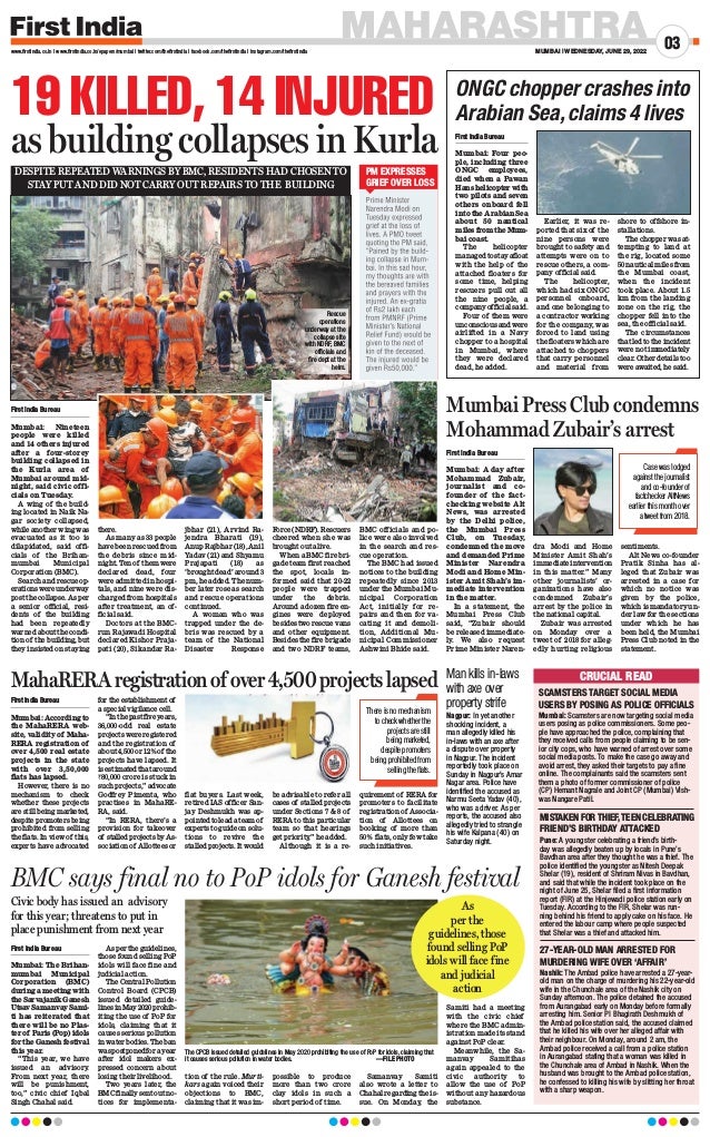 MAHARASHTRA
MUMBAI | WEDNESDAY, JUNE 29, 2022
03
www.firstindia.co.in I www.firstindia.co.in/epapers/mumbai I twitter.com/thefirstindia I facebook.com/thefirstindia I instagram.com/thefirstindia
19 KILLED, 14 INJURED
as building collapses in Kurla
First India Bureau
Mumbai: Nineteen
people were killed
and 14 others injured
after a four-storey
building collapsed in
the Kurla area of
Mumbai around mid-
night, said civic offi-
cials on Tuesday.
A wing of the build-
ing located in Naik Na-
gar society collapsed,
while another wing was
evacuated as it too is
dilapidated, said offi-
cials of the Brihan-
mumbai Municipal
Corporation (BMC).
Search and rescue op-
erations were underway
post the collapse. As per
a senior official, resi-
dents of the building
had been repeatedly
warned about the condi-
tion of the building, but
they insisted on staying
there.
As many as 33 people
have been rescued from
the debris since mid-
night. Ten of them were
declared dead, four
were admitted in hospi-
tals, and nine were dis-
charged from hospitals
after treatment, an of-
ficial said.
Doctors at the BMC-
run Rajawadi Hospital
declared Kishor Praja-
pati (20), Sikandar Ra-
jbhar (21), Arvind Ra-
jendra Bharati (19),
Anup Rajbhar (18), Anil
Yadav (21) and Shyamu
Prajapati (18) as
‘brought dead’ around 3
pm, he added. The num-
ber later rose as search
and rescue operations
continued.
A woman who was
trapped under the de-
bris was rescued by a
team of the National
Disaster Response
Force (NDRF). Rescuers
cheered when she was
brought out alive.
When a BMC fire bri-
gade team first reached
the spot, locals in-
formed said that 20-22
people were trapped
under the debris.
Around a dozen fire en-
gines were deployed
besides two rescue vans
and other equipment.
Besides the fire brigade
and two NDRF teams,
BMC officials and po-
lice were also involved
in the search and res-
cue operation.
The BMC had issued
notices to the building
repeatedly since 2013
under the Mumbai Mu-
nicipal Corporation
Act, initially for re-
pairs and then for va-
cating it and demoli-
tion, Additional Mu-
nicipal Commissioner
Ashwini Bhide said.
PM EXPRESSES
GRIEF OVER LOSS
Rescue
operations
underway at the
collapse site
with NDRF, BMC
officials and
fire dept at the
helm.
DESPITE REPEATED WARNINGS BY BMC, RESIDENTS HAD CHOSEN TO
STAY PUT AND DID NOT CARRY OUT REPAIRS TO THE BUILDING
BMC says final no to PoP idols for Ganesh festival
First India Bureau
Mumbai: The Brihan-
mumbai Municipal
Corporation (BMC)
during a meeting with
theSarvajanikGanesh
Utsav Samanvay Sami-
ti has reiterated that
there will be no Plas-
ter of Paris (Pop) idols
for the Ganesh festival
this year.
“This year, we have
issued an advisory.
From next year, there
will be punishment,
too,” civic chief Iqbal
Singh Chahal said.
As per the guidelines,
those found selling PoP
idols will face fine and
judicial action.
The Central Pollution
Control Board (CPCB)
issued detailed guide-
linesinMay2020prohib-
iting the use of PoP for
idols, claiming that it
causes serious pollution
in water bodies. The ban
waspostponedforayear
after idol makers ex-
pressed concern about
losing their livelihood.
Two years later, the
BMC finally sent out no-
tices for implementa-
tion of the rule. Murti-
kars again voiced their
objections to BMC,
claiming that it was im-
possible to produce
more than two crore
clay idols in such a
short period of time.
Samanvay Samiti
also wrote a letter to
Chahal regarding the is-
sue. On Monday, the
Samiti had a meeting
with the civic chief
where the BMC admin-
istration made its stand
against PoP clear.
Meanwhile, the Sa-
manvay Samitihas
again appealed to the
civic authority to
allow the use of PoP
without any hazardous
substance.
Civic body has issued an advisory
for this year; threatens to put in
place punishment from next year
The CPCB issued detailed guidelines in May 2020 prohibiting the use of PoP for idols, claiming that
it causes serious pollution in water bodies. 				 —FILE PHOTO
As
per the
guidelines, those
found selling PoP
idols will face fine
and judicial
action
SCAMSTERS TARGET SOCIAL MEDIA
USERS BY POSING AS POLICE OFFICIALS
Man kills in-laws
with axe over
property strife
Nagpur: In yet another
shocking incident, a
man allegedly killed his
in-laws with an axe after
a dispute over property
in Nagpur. The incident
reportedly took place on
Sunday in Nagpur’s Amar
Nagar area. Police have
identified the accused as
Narmu Seeta Yadav (40),
who was a driver. As per
reports, the accused also
allegedly tried to strangle
his wife Kalpana (40) on
Saturday night.
MISTAKEN FOR THIEF, TEEN CELEBRATING
FRIEND’S BIRTHDAY ATTACKED
27-YEAR-OLD MAN ARRESTED FOR
MURDERING WIFE OVER ‘AFFAIR’
Mumbai: Scamsters are now targeting social media
users posing as police commissioners. Some peo-
ple have approached the police, complaining that
they received calls from people claiming to be sen-
ior city cops, who have warned of arrest over some
social media posts. To make the case go away and
avoid arrest, they asked their targets to pay a fine
online. The complainants said the scamsters sent
them a photo of former commissioner of police
(CP) Hemant Nagrale and Joint CP (Mumbai) Vish-
was Nangare Patil.
Nashik: The Ambad police have arrested a 27-year-
old man on the charge of murdering his 22-year-old
wife in the Chunchale area of the Nashik city on
Sunday afternoon. The police detained the accused
from Aurangabad early on Monday before formally
arresting him. Senior PI Bhagirath Deshmukh of
the Ambad police station said, the accused claimed
that he killed his wife over her alleged affair with
their neighbour. On Monday, around 2 am, the
Ambad police received a call from a police station
in Aurangabad stating that a woman was killed in
the Chunchale area of Ambad in Nashik. When the
husband was brought to the Ambad police station,
he confessed to killing his wife by slitting her throat
with a sharp weapon.
CRUCIAL READ
Pune: A youngster celebrating a friend’s birth-
day was allegedly beaten up by locals in Pune’s
Bavdhan area after they thought he was a thief. The
police identified the youngster as Nitesh Deepak
Shelar (19), resident of Shriram Nivas in Bavdhan,
and said that while the incident took place on the
night of June 25, Shelar filed a first information
report (FIR) at the Hinjewadi police station early on
Tuesday. According to the FIR, Shelar was run-
ning behind his friend to apply cake on his face. He
entered the labour camp where people suspected
that Shelar was a thief and attacked him.
ONGC chopper crashes into
Arabian Sea,claims 4 lives
First India Bureau
Mumbai: Four peo-
ple, including three
ONGC employees,
died when a Pawan
Hans helicopter with
two pilots and seven
others onboard fell
into the Arabian Sea
about 50 nautical
miles from the Mum-
bai coast.
The helicopter
managed to stay afloat
with the help of the
attached floaters for
some time, helping
rescuers pull out all
the nine people, a
company official said.
Four of them were
unconsciousandwere
airlifted in a Navy
chopper to a hospital
in Mumbai, where
they were declared
dead, he added.
Earlier, it was re-
ported that six of the
nine persons were
brought to safety and
attempts were on to
rescue others, a com-
pany official said.
The helicopter,
which had six ONGC
personnel onboard,
and one belonging to
a contractor working
for the company, was
forced to land using
the floaters which are
attached to choppers
that carry personnel
and material from
shore to offshore in-
stallations.
The chopper was at-
tempting to land at
the rig, located some
50 nautical miles from
the Mumbai coast,
when the incident
took place. About 1.5
km from the landing
zone on the rig, the
chopper fell into the
sea, the official said.
The circumstances
that led to the incident
were not immediately
clear. Other details too
were awaited, he said.
MahaRERAregistrationofover4,500projectslapsed
First India Bureau
Mumbai: According to
the MahaRERA web-
site, validity of Maha-
RERA registration of
over 4,500 real estate
projects in the state
with over 3,50,000
flats has lapsed.
However, there is no
mechanism to check
whether these projects
are still being marketed,
despite promoters being
prohibited from selling
the flats. In view of this,
experts have advocated
for the establishment of
a special vigilance cell.
“In the past five years,
36,000-odd real estate
projects were registered
and the registration of
about 4,500 or 12%of the
projects have lapsed. It
is estimated that around
`80,000 crore is stuck in
such projects,” advocate
Godfrey Pimenta, who
practises in MahaRE-
RA, said.
“In RERA, there’s a
provision for takeover
of stalled projects by As-
sociation of Allottees or
flat buyers. Last week,
retired IAS officer San-
jay Deshmukh was ap-
pointed to lead a team of
experts to guide on solu-
tions to revive the
stalled projects. It would
be advisable to refer all
cases of stalled projects
under Sections 7  8 of
RERA to this particular
team so that hearings
get priority
,” he added.
Although it is a re-
quirement of RERA for
promoters to facilitate
registration of Associa-
tion of Allottees on
booking of more than
50% flats, only few take
such initiatives.
There is no mechanism
to check whether the
projects are still
being marketed,
despite promoters
being prohibited from
selling the flats.
Mumbai Press Club condemns
Mohammad Zubair’s arrest
First India Bureau
Mumbai: A day after
Mohammad Zubair,
journalist and co-
founder of the fact-
checking website Alt
News, was arrested
by the Delhi police,
the Mumbai Press
Club, on Tuesday,
condemned the move
and demanded Prime
Minister Narendra
Modi and Home Min-
ister Amit Shah’s im-
mediate intervention
in the matter.
In a statement, the
Mumbai Press Club
said, “Zubair should
be released immediate-
ly. We also request
Prime Minister Naren-
dra Modi and Home
Minister Amit Shah’s
immediate intervention
in this matter.” Many
other journalists’ or-
ganizations have also
condemned Zubair’s
arrest by the police in
the national capital.
Zubair was arrested
on Monday over a
tweet of 2018 for alleg-
edly hurting religious
sentiments.
Alt News co-founder
Pratik Sinha has al-
leged that Zubair was
arrested in a case for
which no notice was
given by the police,
which is mandatory un-
der law for the sections
under which he has
been held, the Mumbai
Press Club noted in the
statement.
Case was lodged
against the journalist
and co-founder of
factchecker AltNews
earlier this month over
a tweet from 2018.
 
