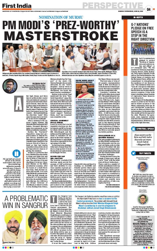 PERSPECTIVE
MUMBAI | WEDNESDAY, JUNE 29, 2022
04
www.firstindia.co.in I www.firstindia.co.in/epapers/mumbai I twitter.com/thefirstindia I facebook.com/thefirstindia I instagram.com/thefirstindia
l Vol 1 l Issue No. 54
l RNI TITLE NO.
MAHENG/2022/14652 Printed
and published by
Anita Hada Sangwan on behalf of
First Express Publishers. Printed
at Dangat Media Pvt Ltd, No.22,
Dighe MIDC, Vishnu Nagar, 
TTC Industrial Area, Dighe, Navi
Mumbai-400701. Published
at Plot No. 3 Scheme C of
Manglorean Garden Home, CHS
Limited, Survey No. 5, 6C (Part)
Ville Parle East, Mumbai 400057.
Editor-In-Chief: Dr Jagdeesh Chandra
Editor: Anita Hada Sangwan
responsible for selection of news
under the PRB Act
SPIRITUAL SPEAK
If you want to see the
brave and bold, look to
those who can return
love for hatred.
—Bhagavad Gita
IN-DEPTH
Dharmendra Pradhan
@dpradhanbjp
NEP 2020 also charts the course
to develop our students  youth as
global citizens with new-age ideas and
skills. NEP 2020 prioritises learning
in Indian languages for establishing
India as a knowledge economy of the
21st century. We must take pride in all
Indian languages.
Kiren Rijiju
@KirenRijiju
Good for Democracy! Gandhis in
Delhi, Yadavs in UP, Badals in Punjab,
Thackerays in Maharashtra: Dynasties
Losing Hold on Public.
TOP TWEETS
G-7 NATIONS’
PLEDGE ON FREE
SPEECH IS A
STEP IN THE
RIGHT DIRECTION
he G-7 countries have
pledged to protect
“freedom of expres-
sion and opinion on-
line and offline”. A
G-7 statement said, “We, the
Leaders of Germany
, Argentina,
Canada, France, India, Indone-
sia, Italy, Japan, Senegal, South
Africa, the United Kingdom, the
United States of America and
the European Union, affirm our
commitment to strengthening
the resilience of our democra-
cies.” The statement went on to
“hail all courageous defenders
of democratic systems” while
that freedom was being stifled in
several countries. It also boils
down to deciding whose freedom
of expression these democra-
cies will protect.
Forinstanceif theRepublicans
return to power in the US, they
will be biased in favour of the
White community
. Italy has its
own “wiretap law” to gag the in-
ternet. As these are times of ma-
joritarianism, it is the minorities
who mostly get the wrong end of
the stick. Whatever the agree-
ment, some signatory nations
mayturnouttobeinsincereinits
implementation. However, it is a
step in the right direction.
T
he Sangrur Lok
Sabha by-election
result has come as
a jolt for the Aam
Aadmi Party but
is no less a concern for the
Central government. The
problem with Simranjit Sin-
gh Mann’s victory from the
Chief Minister Bhagwant
Singh Mann’s constituency is
over his allegiance to Khal-
istani militant Jarnail Singh
Bhindranwale. Simranjit (77)
gave credit for his victory to
the slain militant and vowed
to support the pro-Khalistan
agenda. The radical former
IPS officer’s presence in the
Lok Sabha will be seen as a
boost for the agenda of a sepa-
rate state. He also said he will
raise the issue of “Indian
Army’s atrocities in Kash-
mir” in the House.
It is not the Centre alone
which will have to worry over
this unexpected victory
. That
AAP, which has faced allega-
tionsof itspartychief Arvind
Kejriwal being soft towards
pro-Khalistan elements, has
lost people’s confidence in the
chief minister’s constituency
so early after a resounding
victory in assembly elections
onlypointstothegovernment
defaulting on promises, main-
ly the one pertaining to job
creation. The unemployment
rate has zoomed from 7.25
percent in April to 9.15 per-
cent in May 2022. Jobless
youth in a border state which
struggled to bring drug men-
ace under some control is a
recipe for disaster. The AAP
government has to take into
account recent incidents trig-
gered by pro-Khalistanis in
view of this political develop-
ment. The AAP government
would have to be forever vigi-
lant against the presence of
militants.
The significant message
emanating from the Sangrur
by-poll result ought to make
Arvind Kejriwal look at Pun-
jab much more seriously
.
A PROBLEMATIC
WIN IN SANGRUR
The Sangrur Lok Sabha by-election result has come as a jolt for
the Aam Aadmi Party but is no less a concern for the
Central government. The problem with Simranjit Singh
Mann’s victory from the Chief Minister Bhagwant Singh
Mann’s constituency is over his allegiance to
Khalistani militant Jarnail Singh Bhindranwale
T
Bhagwant Singh Mann Simranjit Singh
fter high drama and three
days of political roller coaster
ride and stalwarts’ names be-
ing proposed and their subse-
quent denials, when the Op-
position camp at the behest of
WB CM, Mamata Banerjee
finally named Yashwant Sin-
ha for the topmost post of the
country…thebombshellfrom
the otherwise “quiet” NDA
came the same day or is it bet-
ter to say close to midnight.
After a meeting in the na-
tional Capital between PM
NarendraModiandseniorBJP
leaders, Draupadi Murmu’s
name was announced as the
NDA
’s presidential candidate.
Earlier, the “fractured”
Opposition camp had pro-
posed names of Sharad Pa-
war, Farooq Abdullah and
Mahatma Gandhi’s grandson
Gopalkrishna Gandhi for the
top post. But all of them re-
fused as they had doubts
somewhere deep down about
the Opposition’s chances of
getting the numbers.
Astute as a politician that
he is, PM Modi has the ability
to think and think fast and
also in terms of long-term vi-
sion. The selection of former
Jharkhand Governor Drau-
padi Murmu as the NDA’s
presidential nominee, after
the tenure of a Dalit Presi-
dent Ram Nath Kovind ex-
pires next month, is in sync
withPMModi’smasterstroke.
With the BJP already en-
joying 48% of the presiden-
tial votes, its candidate, Drou-
padi Murmu, the 1958-born
and former Governor of
Jharkhand, is almost certain
to win. Hailing from Orissa,
Murmu already has the “sup-
port” of the state’s CM,
Naveen Patnaik who recently
advocated for the “state’s
daughter.” And by virtue of
being the former Governor of
Jharkhand, can Soren shy
away from her candidature?
Earlier, in the article I had
mentioned the term “frac-
tured Opposition” camp, why
I said so was evident from the
fact when BJD, TRS and AAP
had stayed away from the Op-
position meeting to name the
presidential candidate… as it
may be recalled. Even though
TRS on Monday said that it
would support Yashwant
Sinha, AAP has remained
non-committal so far.
CRUCIAL ASSEMBLY
POLLS AHEAD
It may be noted that crucial
Assembly elections are due
in Gujarat and HP in Decem-
ber which will be followed by
MP, Chhattisgarh and Ra-
jasthan and the Saffron party
needs to embolden its im-
print in the tribal regions of
all these States to consolidate
its position especially for the
upcoming LS in 2024.
In the long term, picking a
tribal and a woman from Odi-
sha is a huge gesture to boost
the emotions of eastern India
in the Bigger Picture.
RS WIN FOR BJP
WILL MATTER
The recently concluded RS
elections again proved the
acumen of BJP politicians
and their abiilities to con-
vince smaller, regional par-
ties and Independents to con-
vince them and get votes in
BJP’s favour. This also came
as a shot in the arm for the
Saffron party ahead of the
presidential elections.
Forthepresidentialelection
scheduled on July 18, the NDA
govt is short of the required
majority mark by a little less
than 20,000 votes and thus it is
banking on AIADMK and
friendly parties which may
not even be part of the NDA
such as the BJD and YSRCP
apart from the Independents
and smaller/regional parties.
Saffron party’s strength in
RS will now be 95, including
the Independent. On June 3,
BJP had added 14 members to
its kitty when 41 nominees
across parties were elected to
the Upper House unopposed.
The total value of votes of
all people’s representatives
(that is MPs and MLAs) is
10,86,000andmorethan50per-
cent of the votes are needed to
win the presidential polls.
Currently, I reiterate, the
BJPanditsallieshavearound
48%.Thegrandoldparty
,Con-
gress and its allies have 24%
votes, TMC has 5.4%, Jagan-
mohanReddy’sYSRCongress
has 4% and Naveen Patnaik’s
Biju Janata Dal has about 3%.
If YSR Congress or BJD pulls
the plug on the Opposition
candidate and sides with the
NDA… it will become a cake-
walk for them to win the polls.
It may be recalled that YSR
Congress chief Jaganmohan
Reddy met PM Modi recently
and so did Naveen Patnaik
May 30 and politically if that
is any indication of things to
come in the next few weeks,
the NDA is currently placed
in a better position.
CHALLENGES OF A
MODERN BHARAT
Thenewpresidentwillremain
inofficetill2027andhencehe/
she will preside over the cru-
cial Lok Sabha polls in 2024.
The new President will also
witness several changes inter-
nallyandglobally
,hurdlesand
howthecountrybolstersitself
from these challenges.
During the next 5 years, the
temple of democracy will get
a new “Vista” with the latest
state-of-the-art technology…
There could be a number of
statuteamendmentstoliveup
tothechangingtimesandsev-
eral reforms towards a green-
er and cleaner atmosphere as
the country is committed to
cut carbon emissions by half
by 2030. It is going to be a very
crucial and eventful term
with a plethora of bills com-
ing his/her way
.
THE VIEWS EXPRESSED BY
THE AUTHOR ARE PERSONAL
NOMINATION OF MURMU
PM MODI’S ‘PREZ-WORTHY’
MASTERSTROKE
A
The next half-and-a-decade
will also see the ultimate
modernisation of the armed
forces and the huge
digitisation massively
across all sectors. To keep in
sync with the changes
globally it will also be
crucial to see how India
adopts to its Atmanirbhar
status to remain relevant.
By the next 5 years, the
whole global scenario will
undergo a sea change and
all those in governance will
have to play a crucial role!
KNOW MORE ABOUT
DRAUPADI MURMU
	
z The first tribal leader to be
nominated for the top constitu-
tional post of the country
	
z If elected, would also be the
second woman president of
India. The former governor of
Jharkhand, Murmu, the presi-
dential candidate of the NDA is
a seasoned politician from the
tribal belt of Odisha, having an
extensive background in the
field of academics
	
z She served as an MLA
twice for Rairangpur in
Mayurbhanj on a BJP ticket
(2000 and 2009). She held the
portfolios of Commerce and
Transport, then Fisheries and
Animal Husbandry during the
BJP-BJD coalition government
that took office in 2000
	
z She was also VP and later
president of the Scheduled
Tribes Morcha of the Odisha
unit of the BJP. She was also
nominated as a member of
BJP the National Executive (ST
Morcha) in 2013
	
z Also has the distinction
of becoming the first woman
governor of Jharkhand
	
z Was awarded the Neelkanth
Award for the best MLA of the
year by the Odisha Legislative
Assembly in the year 2007
ROBIN ROY
The writer is Senior Associate Editor,
Free Press Journal, Mumbai and former
Managing Editor, First India
PM Narendra Modi submitted NDA’s Prez candidate Draupadi Murmu’s nomination papers in presence of
Amit Shah, JP Nadda, Rajnath Singh, Nitin Gadkari, Shivraj Singh Chouhan and other dignitaries on June 24.
Opposition’s Prez candidate Yashwant Sinha with Sharad Pawar, Rahul Gandhi, Mallikarjun Kharge,
Ashok Gehlot, Jairam Ramesh, Akhilesh Yadav, Farooq Abdullah, Jayant Chaudhary, KT Rama Rao,
Abhishek Banerjee and other dignitaries during filing his nomination papers on June 28.
 