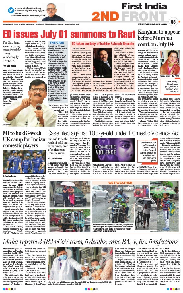 MUMBAI | WEDNESDAY, JUNE 29, 2022
08
2NDFRONT
www.firstindia.co.in I www.firstindia.co.in/epapers/mumbai I twitter.com/thefirstindia I facebook.com/thefirstindia I instagram.com/thefirstindia
A person who does not anxiously
depends on the future, truly enjoys the
present.
— Dr Jagdeesh Chandra, CEO  Editor-in-Chief, First India
Case filed against 103-yr-old under Domestic Violence Act
First India Bureau
Mumbai: The daugh-
ter of the 75-year-old
woman allegedly de-
nied entry into her
house by her
103-year-old mother,
brother and sister-
in-law, has filed a
case under the Do-
mestic Violence Act
against them. This is
one of the rarest
moves in which a
person has filed a do-
mestic violence case
against her mother
and siblings.
Urvashi Kapoor has
filed an FIR against
her mother Sumitra,
brother Vinay and sis-
ter-in-law Nabla for
wrongful restraint,
with Marine Drive po-
lice. It is said to be the
result of a fall out in
the family over a flat
that costs crores of ru-
pees. After being de-
nied entry to her
house, Urvashi was
taken back to a hospi-
tal where she was test-
ed COVID-19 positive.
Namrata, on behalf of
Urvashi, filed a case last
week in the Esplanade
Court under the Protec-
tion of Women from Do-
mesticViolenceAct,2005.
Namrata has lodged
the complaint as nei-
ther she nor her moth-
er were provided resi-
dence, and for return
of streedhan. It is also
for the proceeds of the
sale of the complain-
ant’s mother’s flat,
which was in posses-
sion of the accused,
said Advocate Varsha
Bhogle, appearing for
Namrata Kapoor said.
ED issues July 01 summons to Raut
First India Bureau
Mumbai: The Enforce-
ment Directorate (ED)
has issued fresh sum-
mons to Shiv Sena MP
Sanjay Raut asking
him to appear for
questioning in a mon-
ey laundering case on
July 01. Linked to al-
leged irregularities in
the re-development of
a Mumbai ‘chawl’ and
related financial prop-
erty transac-
tions, the
case also
in-
volves his wife and al-
leged associates, said
officials on Tuesday
.
The Rajya Sabha
member was issued the
first summons for Tues-
day
, but he sought more
time citing official com-
mitments and a meeting
he was supposed to at-
tend at Alibaug in
Raigad district.
HislawyersmetEDof-
ficials in Mumbai on
Tuesday and sought
about two weeks’ time
for his appearance. But
the agency gave him
relief only till this
month-end.
“The ED
s u m m o n s
was served
late on Mon-
day after-
noon, so we
made an ap-
plication to seek time
because the agency has
demanded a few docu-
ments,” Raut’s lawyer
toldreportersaftermeet-
ing agency officials at
their regional office in
South Mumbai’s Ballard
Estate area.
The agency wants to
question the 60-year-old
Raut and record his
statement under the Pre-
vention of Money Laun-
dering Act (PMLA).
The development
comes as the Shiv Sena
battles rebellion from a
group of its MLAs, put-
ting a question mark on
the future of Maharash-
tra’s Maha Vikas Agha-
di (MVA) government.
Rebel Shiv Sena legisla-
tors, who were first tak-
en to Surat, are now
camping in Guwahati.
Raut held a press con-
ference in the morning
and said he “will go” to
the ED the moment he
got free.
“I am a lawmaker. I
knowthelaw.Evenif the
law implementing agen-
cies are working in the
wrong way
, I am a law-
abiding person,” he said.
It is understood that
the agency wants to
question Sanjay Raut to
know about his “busi-
ness and other links”
with Pravin Raut and
Patkar.
ED takes custody of builder Avinash Bhosale
First India Bureau
Mumbai: ABIL group
chairman Avinash
Bhosle has been taken
in custody by the En-
forcement Directo-
rate in connection
with an alleged mon-
ey laundering case,
an official said on
Tuesday.
The Pune-based
businessman had ear-
lier been arrested by
the Central Bureau of
Investigation (CBI) in
connection with an al-
leged corruption case
involving Yes Bank
founder Rana Kapoor
and Kapil Wadhawan
of the DHFL.
He was subsequent-
ly lodged at the Ar-
thur Road prison in
Mumbai.
On Monday even-
ing, officials of the
ED took Bhosale’s
custody from the pris-
on, the official said.
He will be produced
before a court later in
the day, sources said.
The CBI probe in
the Yes Bank-DHFL
bank fraud case had
brought under the
scanner the role of
Pune-based auto driv-
er-turned-real estate
baron Avinash Bho-
sale, officials earlier
said.
The Shiv Sena
leader is being
investigated for
money
laundering by
the agency
THE CASE
In April, the ED provi-
sionally attached assets
worth over Rs11.15
crore of Raut’s wife
Varsha Raut and two of
his associates as part
of this investigation.
The attached properties
are in the form of land
held by Pravin M Raut,
Sanjay Raut’s aide and a
former director of Guru
Ashish Construction Pvt
Ltd, at Palghar, Saphale
(town in Palghar) and
Padgha (in Thane dis-
trict). They also include
a flat in Dadar held by
Varsha Raut and eight
plots at Kihim beach
in Alibaug jointly held
by Varsha Raut and
Swapna Patkar, wife of
Sujit Patkar, a “close as-
sociate” of Sanjay Raut,
the ED had said.
Kangana to appear
before Mumbai
court on July 04
Mumbai (PTI): Actor
Kangana Ranaut will
appear before a met-
ropolitan magistrate
court on July 04 in
connection with a
defamation com-
plaint filed against
her by Bollywood lyr-
icist Javed Akhtar.
As the matter came
up for hearing before
the Andheri metropoli-
tan magistrate’s court
on Monday, her lawyer
sought an exemption
from the actor’s person-
al appearance for the
day
. The court then di-
rected Ranaut’s legal
team to file pursis (writ-
ten statement /informa-
tion given to the court
pertaining to any mat-
ter pending before it),
stating that the accused
will remain present on
thenextdateof hearing.
The court granted an
exemption for the day
afterthepursiswasfiled
by Ranaut’s lawyer.
Akhtar (76) had filed
the complaint in court
in November 2020,
claiming that Ranaut
had made defamatory
statements against him
in a television inter-
view, which allegedly
damagedhisreputation.
In his complaint,
Akhtar claimed that
Ranaut dragged his
name during the inter-
view while referring to
a ‘coterie’ existing in
Bollywood.
She is battling a
defamation case
lodged against her by
Bollywood lyricist
Javed Akhtar
Avinash Bhosle
Sanjay Raut
Kangana Ranaut. —FILE PHOTO
MI to hold 3-week
UK camp for Indian
domestic players
By Kushan Sarkar
New Delhi: After a dis-
astrous Indian Pre-
mier League (IPL)
campaign, the Mum-
bai Indians are all set
to start their prepara-
tions in earnest for
the next edition. They
will embark on a
three-week exposure
tour of England in
July for their un-
capped Indian players.
Apart from enjoying
trainingatvariousstate-
of-the-art facilities, the
Indian youngsters of MI
willbeplayingatleast10
T20 games against top
club sides across multi-
ple counties.
“NT Tilak Varma,
Kumar Kartikeya, Ra-
mandeep Singh,
Hrithik Shokeen are
some of the players who
will get exposure play-
ing against top T20 club
sides in trying condi-
tions. Arjun Tendulkar,
who is also in the UK
and South African
youngster Dewald Bre-
vis are also likely to join
the touring party,” said
an IPL insider privy to
the development.
The MI support staff
headed by chief coach
Mahela Jayawardene
will also be in England
to oversee the progress
of the Indian players.
“While players like
Rohit Sharma, premier
pacer Jasprit Bumrah
will be on the road with
the national team, our
international stars will
also be busy with their
respective commit-
ments,” said the source.
Mumbai (PTI): MMa-
harashtra on Tuesday
recorded 3,482 COV-
ID-19 cases, and nine
more caused by the
BA.4 and BA.5 subvar-
iants of SARS-CoV2,
as well as five fatali-
ties, which took the
tally to 79,68,517 and
the toll to 1,47,915, an
official said.
The addition to the
tally was a steep rise
from the 2,369 reported
on Monday, though the
number of deaths re-
mained the same on
both days, he pointed
out.
The five deaths in-
clude two in Mumbai,
and one each in Vasai-
Virar civic limits, Sata-
ra and Gadchiroli, he
added.
Mumbai recorded
1,290 fresh cases.
With nine BA.4 and
BA.5 cases being detect-
ed, the tally of such in-
fections rose to 63 in the
state, including 33 in
Mumbai, 15 from Pune,
four each in Nagpur,
Thane and Palghar and
three in Raigad, a state
health department bul-
letin said.
“As per the latest re-
port from National In-
stitute of Virology,
Pune, seven patients of
BA.5 and two of BA.4
variant have been found
in the state. Four are
from Palghar, three
from Raigad and two
from Thane,” health de-
partment bulletin in-
formed.
It added that of the
nine BA.4 and BA.5 cas-
es, two patients were
below 18 years of age,
two were in the 19-25
segment and five in the
26-60 age group.
“Six are men and
three are women. Ex-
cept one, all are vacci-
nated. All cases are
asymptomatic and re-
covered in home isola-
tion. All these samples
were collected during
May 31 to June 11,” the
health department offi-
cial added.
In the last 24 hours,
3,566 persons were dis-
charged, which took the
recovery count to
77,95,121, leaving the
state with an active
caseload of 25,481, he
said.
State health depart-
ment data showed the
recovery rate was 97.82
per cent, while the num-
ber of tests so far stood
at 8,19,13,852, including
39,093 in the last 24
hours.
Maha reports 3,482 nCoV cases, 5 deaths; nine BA. 4, BA. 5 infections
It is said to be the
result of a fall out
in the family over
a flat that costs
crores of rupees
Urvashi Kapoor filed
an FIR against her
mother Sumitra,
brother Vinay and
sister-in-law Nabla for
wrongful restraint,
with Marine Drive
police
With the onset of monsoon season in Mumbai, heavy showers
lashed the city on Tuesday. Pedestrians as well as commuters,
including children, were spotted taking cover from the rain.
—PHOTOS BY BHUSHAN KOYANDE
WET WEATHER
In the last 24 hours, 3,566 persons were discharged, which took the recovery count to 77,95,121,
leaving the state with an active caseload of 25,481.
 