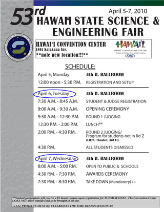 53              rd             April 5-7, 2010
                 HAWAI‘I STATE SCIENCE &
                   ENGINEERING FAIR
                  HAWAI‘I CONVENTION CENTER
                  1801 Kalakaua Ave.
                  **note new location!!!**

                                        SCHEDULE:
                   April 5, Monday                      4th fl. BALLROOM
                   12:00 noon - 5:30 P.M.               REGISTRATION AND SETUP

                   April 6, Tuesday                     4th fl. BALLROOM
                   7:30 A.M. - 8:45 A.M.                STUDENT & JUDGE REGISTRATION
                   9:00 A.M. - 9:30 A.M.                OPENING CEREMONY
                   9:30 A.M. - 12:30 P.M.               ROUND 1 JUDGING
                   12:30 P.M. - 2:00 P.M.               LUNCH**
                   2:00 P.M. - 4:30 P.M.                ROUND 2 JUDGING/
                                                        Program for students not in Rd 2
                                                        (LILI‘U Theater, 3rd Fl)

                   4:30 P.M.                            ALL STUDENTS DISMISSED

                   April 7, Wednesday                   4th fl. BALLROOM
                   8:00 A.M. - 5:00 P.M.                OPEN TO PUBLIC & SCHOOLS
                   4:30 P.M. - 7:30 P.M.                AWARDS CEREMONY
                   7:30 P.M. - 8:30 P.M.                TAKE DOWN (Mandatory)++


**Student participants will receive a $5 lunch coupon upon registration for TUESDAY ONLY. The Convention Center
DOES NOT allow outside food to be brought in on-site.
++ALL PROJECTS MUST BE CLEARED BY THE TIME DESIGNATED ON 4/7
 