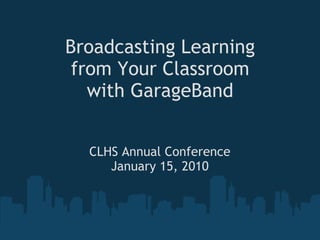 Broadcasting Learning from Your Classroom with GarageBand CLHS Annual Conference January 15, 2010 