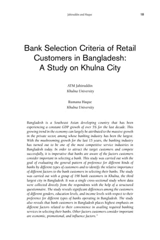 Bank Selection Criteria of Retail
Customers in Bangladesh:
A Study on Khulna City
ATM Jahiruddin
Khulna University
Rumana Haque
Khulna University
Bangladesh is a Southeast Asian developing country that has been
experiencing a constant GDP growth of over 5% for the last decade. This
growing trend in the economy can largely be attributed to the massive growth
in the private sector, among whose banking industry has been the largest.
With the mushrooming growth for the last 15 years, the banking industry
has turned out to be one of the most competitive service industries in
Bangladesh today. In order to attract the target customers and compete
successfully, it is imperative that banks are aware of the factors customers
consider important in selecting a bank. This study was carried out with the
goal of evaluating the general pattern of preference for different kinds of
banks by different types of customers and to identify the relative importance
of different factors to the bank customers in selecting their banks. The study
was carried out with a group of 198 bank customers in Khulna, the third
largest city in Bangladesh. It was a single cross-sectional study where data
were collected directly from the respondents with the help of a structured
questionnaire. The study reveals significant differences among the customers
of different genders, education levels, and income levels with respect to their
preference for different types of banks operating in Bangladesh. The study
also reveals that bank customers in Bangladesh places highest emphasis on
different factors related to their convenience in availing required banking
services in selecting their banks. Other factors customers consider important
are economic, promotional, and influence factors.”
159Jahiruddin and Haque
 