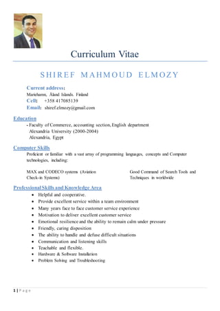 1 | P a g e
Curriculum Vitae
S HI R E F M AHM O U D E LM OZY
Current address:
Mariehamn, Åland Islands. Finland
Cell: +358 417085139
Email: shiref.elmozy@gmail.com
Education
- Faculty of Commerce, accounting section, English department
Alexandria University (2000-2004)
Alexandria, Egypt
Computer Skills
Proficient or familiar with a vast array of programming languages, concepts and Computer
technologies, including:
MAX and CODECO systems (Aviation
Check-in Systems)
Good Command of Search Tools and
Techniques in worldwide
ProfessionalSkills and Knowledge Area
 Helpful and cooperative.
 Provide excellent service within a team environment
 Many years face to face customer service experience
 Motivation to deliver excellent customer service
 Emotional resilience and the ability to remain calm under pressure
 Friendly, caring disposition
 The ability to handle and defuse difficult situations
 Communication and listening skills
 Teachable and flexible.
 Hardware & Software Installation
 Problem Solving and Troubleshooting
 