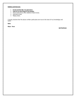HobbiesandInterests:
 Social activities like tree plantation.
 Learn & try new things of any domain.
 Check reviews & box office collection of latest movies.
 Listening to music.
 Playing cricket.
I hereby declare that the above written particulars are true to the best of my knowledge and
belief.
Date:
Place: Pune
Ajit Medhekar
 