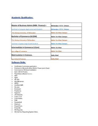 Academic Qualification:
Master of Business Admin (MBA Finance) + Bahawalpur R.Y.K Campus
Certified in Computer Application with Grade A. Bahawalpur R.Y.K Campus
The Islamiya University of Bahawalpur. Rahim Yar Khan Campus
Bachelor of Commerce (B.COM) Rahim Yar Khan Campus
The Islamiya University of Bahawalpur. Rahim Yar Khan Campus
Certified in Spoken English with Grade A. Rahim Yar Khan Campus
Intermediate in Commerce (I.Com) Rahim Yar Khan
Iqra college of commerce. Rahim Yar Khan
Matriculation in Sciences. Sadiq Abad
Iqra School of Sciences. Sadiq Abad
Software Skills:
 Certificate of computer application.
 Proficientin Microsoft office (World, Power point,Excel.
 Command on Window Installation.
 Auto CAD & Proxies.
 Peachtree software Access.
 ADP.
 Agile.
 AS 400.
 Ask-Manxman.
 ASRS.
 Certified QMF.
 De java.
 Essbasel.
 Freelance.
 Hyperion.
 JD Edwards.
 Lotus 1-2-3
 Lotus Notes.
 PAR.
 PeopleSoft.
 Platinum.
 PowerPoint.
 Profs/VM.
 RR Reporter.
 WS Ad-Hoc Reporting System Wars.
 