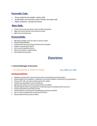 Personality Traits:
 Strong analytical and problem solving skills.
 Unmatchable communication skills in Written and verbal both.
 Highly trustworthy, discreet and ethical.
Major Skills:
 Check of accounts with ultra & single,double entrysystem.
 Make tax & audit reports for the purpose ofaudit.
 Make financial statements.
Personal Skills:
 ManagementSkills,work as a team or Group Leader.
 Responsible & Reliable.
 Implemented new accounting procedures and processes.
 Helped in preparing tax returns.
 Ad hoc administrative functions.
 Bank reconciliation,Ledger entries.
 Generated financial report.
Experience:
1- General Manager of Accounts.
V-GroSeed (Pvt)Ltd. (Rahim Yar Khan). (June, 2008 to Jan, 2009)
Job Responsibilities:
 Analyses and transitthe manual records to the computerized accounting system.
 Responsible for the installation,modification ofcomputer software conversions and up gradations.
 Process A/P, A/R, and cash receipts into the G/L system.
 Preparing spreadsheets macros and filtering.
 Manage the collections and bank statements reconciliation.
 Responsible for performing weeklyand monthlyclosings and creating chartof accounts.
 Prepare trial balance and balance sheet.
 Responsible for monitoring and managing the company’s cash flow.
 Act as a liaison between the companyand CPA firm.
 Responsible ofall accompanymatters.
 