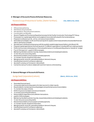 2- Manager of Accounts Finance & Human Resources.
Novena Group of Industries & Taxtiles. (Rahim YarKhan). (Feb, 2009 to Feb, 2010)
Job Responsibilities:
 HR business partnering,
 HR Policies and procedures,
 HR Operations,Recruitmentand selection,
 Compensation and Benefits
 Account Payable and Purchasing Departmentprocess for the Facility Construction TechnologyFCT Group.
 Forecasted non-capital expenditures and budgetand reconciled with actual for the functional group.
 Prepared monthlyaccrual,G/L, ad hoc, and accountreconciliation.
 Generated and analyzed month-end financial reports for capital control measurements and presented financial
data to site finance controller.
 Assisted each individual business group with the quarterly capital budgetrequestbefore submitting to HQ.
 Prepared capital expenditures financial reports for 14 different organizations including WIP and ongoing projects
 Performed business individual group s financial performance on monthlyspending actual vs.forecastvs. budget
 Payroll Management payroll of 200 employees.
 Maintaining Handled customer inquiries,researched problems and developed solutions.
 To train the junior accounting clerks.
 Researched problems and processed corrected payments.
 To maintain records ofpaymentinformation.
 Managing vendor accounts,generating weeklyon demand cheques.
 Handling track record of company’s expenses.
 Assisted In carrying out Company’s internal Audit.
 Carried Out various Functions related with bank from loans to online banking.
3- General Manager of Accounts & Finance.
Auriga Seed Corporation(Lahore). (March, 2010 to Jan, 2014)
Job Responsibilities:
 Generated financial report.
 Using automated accounting systems for data inputand to obtain reports.
 Responsible for maintaining accounting ledgers and performed accountreconciliation.
 To maintain the status of funds.
 Performing accountanalysis and accountresearch.
 To process accounting transactions.
 Responsible for expenditure and collection transactions.
 payroll of 200 employees.
 Maintaining Handled customer inquiries,researched problems and developed solutions.
 To train the junior accounting clerks.
 Researched problems and processed corrected payments.
 To maintain records ofpaymentinformation.
 Managing vendor accounts,generating weeklyon demand cheques.
 Handling track record of company’s expenses.
 Assisted In carrying out Company’s internal Audit.
 