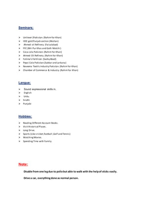 Seminars:
 Unilever (Pakistan.(RahimYar Khan)
 IEEE gold Punjab section.(Multan)
 Ahmed oil Refinery. (Faisalabad)
 FFC (Mir Pur Khas and Goth Matchi )
 Coca cola Pakistan.(RahimYar Khan)
 Ahmed Oil Refinery. (RahimYar Khan)
 Fatima’s Fertilizer.(Sadiq Abad)
 Pepsi Cola Pakistan.(Sukkar and Larkana)
 Naveena Textils Industry Pakistan.(RahimYar Khan)
 Chamber of Commerce & Industry. (RahimYar Khan)
Langue:
 Sound expressional skills in,
 English
 Urdu.
 Sindhi
 Punjabi
Hobbies:
 Reading Different Account Books.
 VisitHistorical Places.
 Long Drive.
 Sports (Like cricket,football ,Golf and Tennis)
 WatchingMovies.
 Spending Time with Family.
Note:
Disable from one legdue to poliobut able to walk with the helpof sticks easily.
Drive a car, everythingdone as normal person.
 