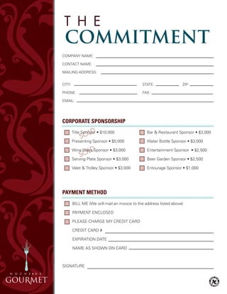 PAYMENT METHOD
BILL Me (We will mail an invoice to the address listed above)
PAYMeNT eNCLOSeD
PLeASe ChARGe MY CReDIT CARD
CReDIT CARD #
eXPIRATION DATe
NAMe AS ShOWN ON CARD
SIGNATURe
CORPORATE SPONSORSHIP
	 Title Sponsor • $10,000
	 Presenting	Sponsor	•	$5,000
	 Wine	Glass	Sponsor	•	$3,000
	 Serving	Plate	Sponsor	•	$3,000
	 Valet	&	Trolley	Sponsor	•	$3,000
	 Bar	&	Restaurant	Sponsor	•	$3,000		 	
	 Water	Bottle	Sponsor	•	$3,000
	 Entertainment	Sponsor		•	$2,500
	 Beer	Garden	Sponsor	•	$2,500
	 Entourage	Sponsor	•	$1,000
COMPANY NAMe:
CONTACT NAMe:
MAILING ADDReSS:
CITY: STATe: ZIP:
PhONe: FAX:
eMAIL:
SponsorSponsorSponsorSponsor
Glass SponsorGlassGlass
 