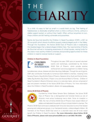 To a child, it’s easy to feel so small in a world that’s so big. That feeling of
helplessness is drastically amplified when a child is without a home, without a
stable support system or without their health. Often without anywhere to turn,
these children are left feeling vulnerable and powerless.
Noche de Gourmet benefits the Children In Need Foundation (CINF), a 501 (c)
(3) non-profit which directs its efforts toward underprivileged youth in the Valley.
Through this foundation, the Active 20-30 Club of Phoenix aids in eradicating
the disadvantages that underprivileged children face. Your sponsorship of Noche
de Gourmet will aid in increasing awareness of critical causes, raising funds for
the area’s most worthy children’s charities and providing opportunities for these
children in need to receive hands-on support.
Children In Need Foundation
Throughout the year, CINF puts on several volunteer
events and workshops, coordinated by the Active
20-30 Club of Phoenix, which provide positive
reinforcement and encouragement to children facing
homelessness, abuse, disease and other daunting challenges. Through the use of grants,
CINF also contributes financially to numerous local children’s charities, including Crisis
Nursery Phoenix, Boys & Girls Clubs of Phoenix, Salvation Army Youth and Family Center,
Valley Big Brothers Big Sisters, Project Linus and Arizona March of Dimes. Children In
Need Foundation’s Board of Directors serve on a volunteer basis, and are comprised of
past and present members of the Active 20-30 Club of Phoenix. For more information
about the Children in Need Foundation, please visit www.cinfaz.org.
Active 20-30 Club of Phoenix
Founded by United States Senator Barry Goldwater, the Active 20-30
Club of Phoenix has a distinguished and honored history as one of
Arizona’s most active fundraising men’s clubs. Since its inception in
1932, the men of Active 20-30 Club of Phoenix have raised millions of
dollars and dedicated thousands of hours to local children’s charities. The
Phoenix 20-30 Club continues to dedicate both time and resources to one of the fastest
growing and underserved groups in our fast-paced society: underprivileged children. All
members of the Phoenix 20-30 Club serve on a volunteer basis and all funds raised
benefit the Children In Need Foundation. For more information about Active 20-30
Club of Phoenix, please visit www.phoenix2030.com or call (602) 745-2030.
.
 