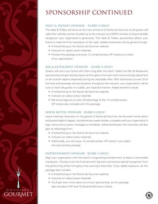 Valet & Trolley Sponsor • $3,000 (1 only)
The Valet & Trolley will serve as the main entrance to Noche de Gourmet as all guests will
valet their vehicles and be shuttled up to the mansion as a 20/30 member on board verbally
recognizes your organization’s generosity. The Valet & Trolley sponsorship allows your
brand to make the first impression of the night. Added awareness will be gained through:
	 • 	A linked listing on the Noche de Gourmet website
	 •	 Inclusion on select press materials
	 •	 Choose this package and enjoy 12 complimentary VIP tickets as a token
		 of our appreciation.
Bar & Restaurant Sponsor • $3,000 (1 only)
Guests will carry your brand with them long after the event. Select the Bar & Restaurant
sponsorship and gain lasting exposure throughout the event with name and logo placement
on all cocktail napkins dispersed during the charitable affair. With distribution at over 25 of
the food and beverage service locations throughout the mansion, your organization will be
sure to reach all guests in a subtle, yet impactful manner. Added benefits include:
	 •	 A linked listing on the Noche de Gourmet website
	 •	 Inclusion on select press materials
	 •	 We encourage you to take full advantage of the 12 complimentary
		 VIP tickets also included with this package.
Water Bottle Sponsor • $3,000 (1 only)
Leave a lasting impression on the guests of Noche de Gourmet. As the event winds down
and guests begin to depart, complimentary water bottles, complete with your organization’s
logo, name and a custom message on the labels, will be distributed. Your business will also
gain an advantage from:
	 •	 A linked listing on the Noche de Gourmet website
	 •	 Inclusion on select press materials
	 •	 Additionally, you can enjoy 12 complimentary VIP tickets if you select
		 this sponsorship package.
Entertainment Sponsor • $2,500 (1 only)
Align your organization with the event’s invigorating entertainment to leave a memorable
impression. Choose to be the Entertainment Sponsor and receive special recognition from
the performing artists throughout the evening’s festivities. Enjoy added exposure, as this
package also includes:
	 •	 A linked listing on the Noche de Gourmet website
	 •	 Inclusion on select press materials
	 •	 You’ll get even more value out of your sponsorship, as this package
		 also includes 4 VIP and 10 General Admission tickets.
SPONSORSHIP CONTINUED
 