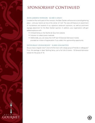Beer Garden Sponsor • $2,500 (1 only)
Located on the north patio of the mansion, the Beer Garden will serve as a central gathering
place – and your brand can be at the center of it all. The area will feature an assortment
of microbrews and several of our signature restaurant sponsors, as well as prominent
signage placement for the Beer Garden sponsor. In addition, your organization will gain
added exposure with:
	 •	 A linked listing on the Noche de Gourmet website
	 •	 Inclusion on select press materials
	 •	 Additionally, you can enjoy the 4 VIP and 10 General Admission tickets
		 provided as a token of appreciation if you select this sponsorship opportunity.
Entourage Sponsorship • $1,000 (unlimited)
Do you have a regular crew? Like to hit the town with a large group of friends or colleagues?
If so, this package is ideal. Nothing fancy, just a fist full of tickets - 16 General Admission
tickets for the price of 10.
SPONSORSHIP CONTINUED
 