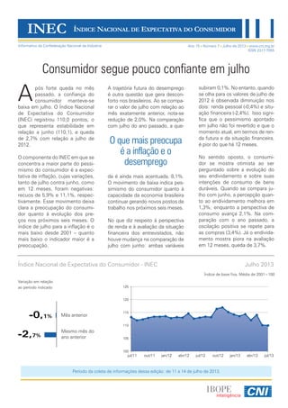Ano 15 Número 7 Julho de 2013 www.cni.org.br
ISSN 2317-7055
Consumidor segue pouco confiante em julho
pós forte queda no mês
passado, a confiança do
consumidor manteve-se
baixa em julho. O Índice Nacional
de Expectativa do Consumidor
(INEC) registrou 110,0 pontos, o
que representa estabilidade em
relação a junho (110,1), e queda
de 2,7% com relação a julho de
2012.
O componente do INEC em que se
concentra a maior parte do pessi-
mismo do consumidor é a expec-
tativa de inflação, cujas variações,
tanto de julho contra junho, como
em 12 meses, foram negativas:
recuos de 5,9% e 11,1%, respec-
tivamente. Esse movimento deixa
clara a preocupação do consumi-
dor quanto à evolução dos pre-
ços nos próximos seis meses. O
índice de julho para a inflação é o
mais baixo desde 2001 – quanto
mais baixo o indicador maior é a
preocupação.
O que mais preocupa
é a inflação e o
desemprego
subiram 0,1%. No entanto, quando
se olha para os valores de julho de
2012 é observada diminuição nos
dois: renda pessoal (-0,4%) e situ-
ação financeira (-2,4%). Isso signi-
fica que o pessimismo apontado
em julho não foi revertido e que o
momento atual, em termos de ren-
da futura e da situação financeira,
é pior do que há 12 meses.
No sentido oposto, o consumi-
dor se mostra otimista ao ser
perguntado sobre a evolução do
seu endividamento e sobre suas
intenções de consumo de bens
duráveis. Quando se compara ju-
lho com junho, a percepção quan-
to ao endividamento melhora em
1,3%; enquanto a perspectiva de
consumo avança 2,1%. Na com-
paração com o ano passado, a
oscilação positiva se repete para
as compras (3,4%). Já o endivida-
mento mostra piora na avaliação
em 12 meses, queda de 3,7%.
INEC ÍNDICE NACIONAL DE EXPECTATIVA DO CONSUMIDOR
Informativo da Confederação Nacional da Indústria
A
Índice Nacional de Expectativa do Consumidor - INEC Julho 2013
Variação em relação
ao período indicado
Índice de base fixa. Média de 2001=100
Período da coleta de informações dessa edição: de 11 a 14 de julho de 2013.
A trajetória futura do desemprego
é outra questão que gera descon-
forto nos brasileiros. Ao se compa-
rar o valor de julho com relação ao
mês exatamente anterior, nota-se
redução de 2,0%. Na comparação
com julho do ano passado, a que-
da é ainda mais acentuada, 8,1%.
O movimento de baixa indica pes-
simismo do consumidor quanto à
capacidade da economia brasileira
continuar gerando novos postos de
trabalho nos próximos seis meses.
No que diz respeito à perspectiva
de renda e à avaliação da situação
financeira dos entrevistados, não
houve mudança na comparação de
julho com junho: ambas variáveis
100
105
110
115
120
125
jul/11 out/11 jan/12 abr/12 jul/12 out/12 jan/13 abr/13 jul/13
-0,1%
-2,7%
Mês anterior
Mesmo mês do
ano anterior
 