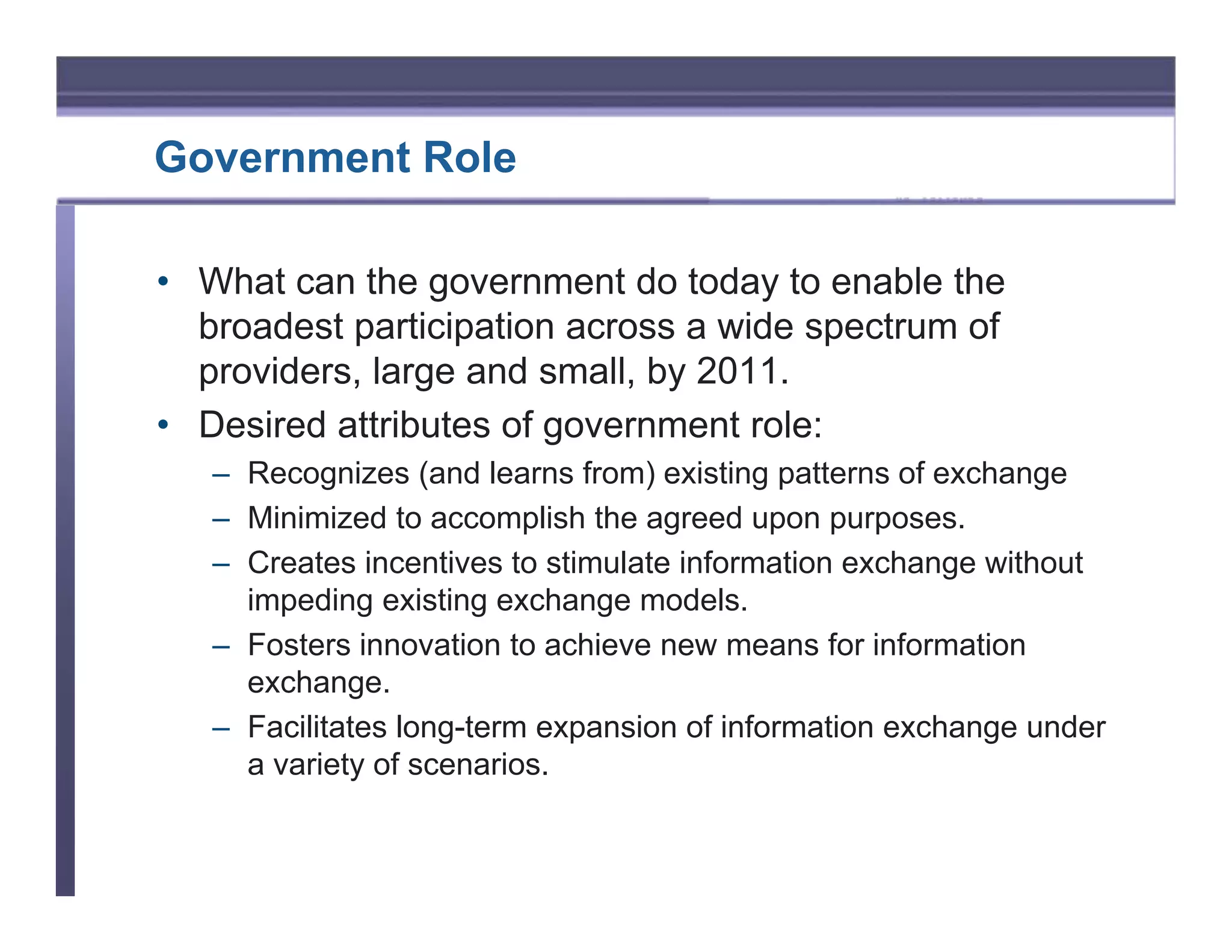 Government Role

• What can the government do today to enable the
  broadest participation across a wide spectrum of
  providers, large and small, by 2011.
• Desired attributes of government role:
   – Recognizes (and learns from) existing patterns of exchange
   – Minimized to accomplish the agreed upon purposes.
   – Creates incentives to stimulate information exchange without
     impeding existing exchange models.
   – Fosters innovation to achieve new means for information
     exchange.
   – Facilitates long-term expansion of information exchange under
     a variety of scenarios.
 