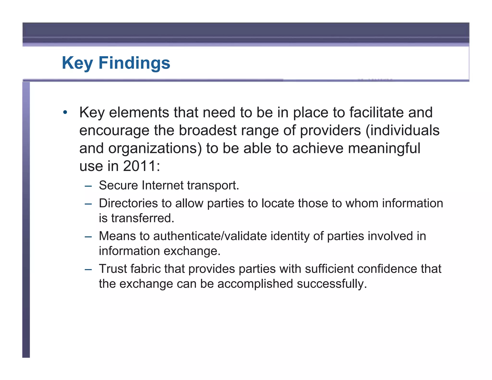 Key Findings

• Key elements that need to be in place to facilitate and
  encourage the broadest range of providers (individuals
  and organizations) to be able to achieve meaningful
  use in 2011:
   – Secure Internet transport.
   – Directories to allow parties to locate those to whom information
     is transferred.
   – Means to authenticate/validate identity of parties involved in
     information exchange.
   – Trust fabric that provides parties with sufficient confidence that
     the exchange can be accomplished successfully.
 