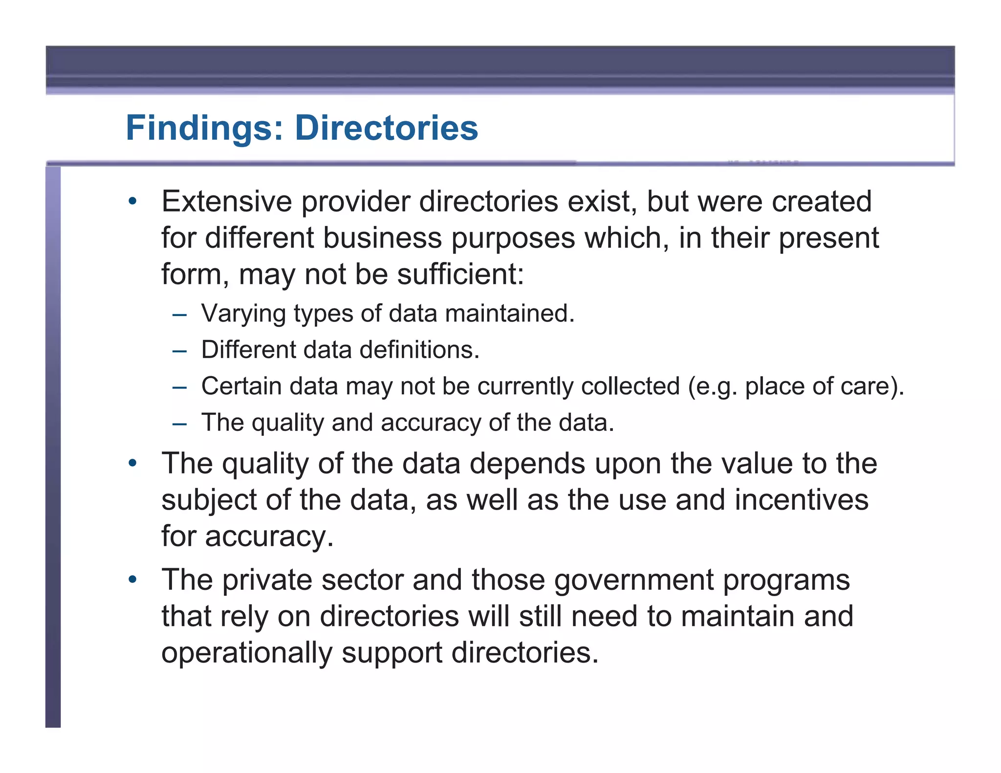 Findings: Directories

• Extensive provider directories exist, but were created
  for different business purposes which, in their present
  form, may not be sufficient:
   –   Varying types of data maintained.
   –   Different data definitions.
   –   Certain data may not be currently collected (e.g. place of care).
   –   The quality and accuracy of the data.
• The quality of the data depends upon the value to the
  subject of the data, as well as the use and incentives
  for accuracy.
• The private sector and those government programs
  that rely on directories will still need to maintain and
  operationally support directories.
 