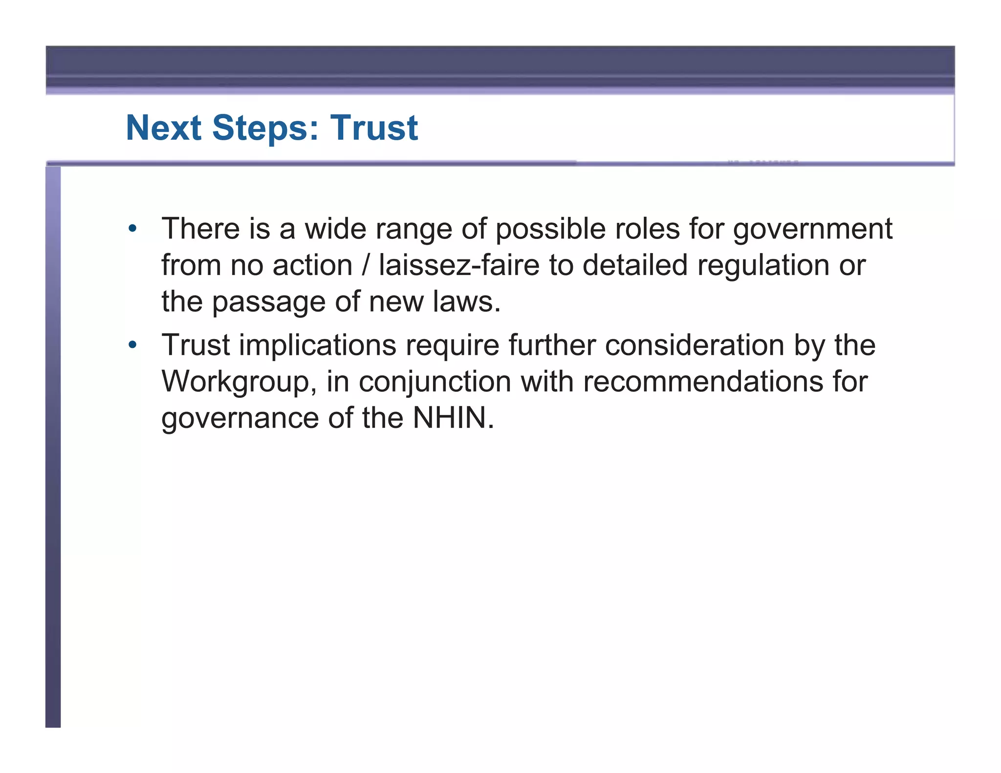 Next Steps: Trust

• There is a wide range of possible roles for government
  from no action / laissez-faire to detailed regulation or
  the passage of new laws.
• Trust implications require further consideration by the
  Workgroup, in conjunction with recommendations for
  governance of the NHIN.
 