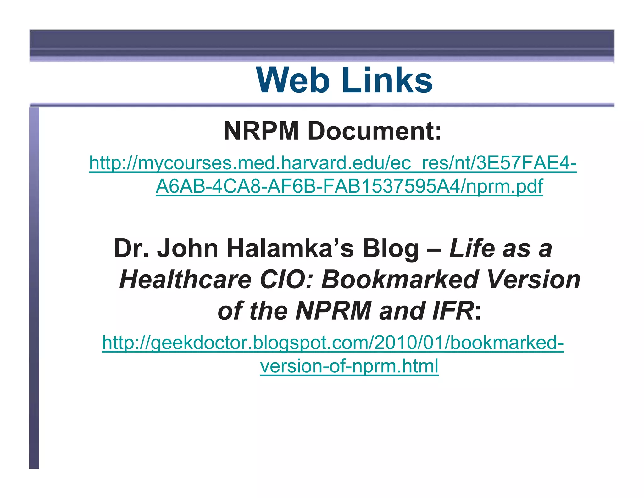 WEB LINKS




                            Web Links
                         NRPM Document:
http://mycourses.med.harvard.edu/ec_res/nt/3E57FAE4-
        A6AB-4CA8-AF6B-FAB1537595A4/nprm.pdf


             Dr. John Halamka’s Blog – Life as a
             Healthcare CIO: Bookmarked Version
                     of the NPRM and IFR:
            http://geekdoctor.blogspot.com/2010/01/bookmarked-
                               version-of-nprm.html
 