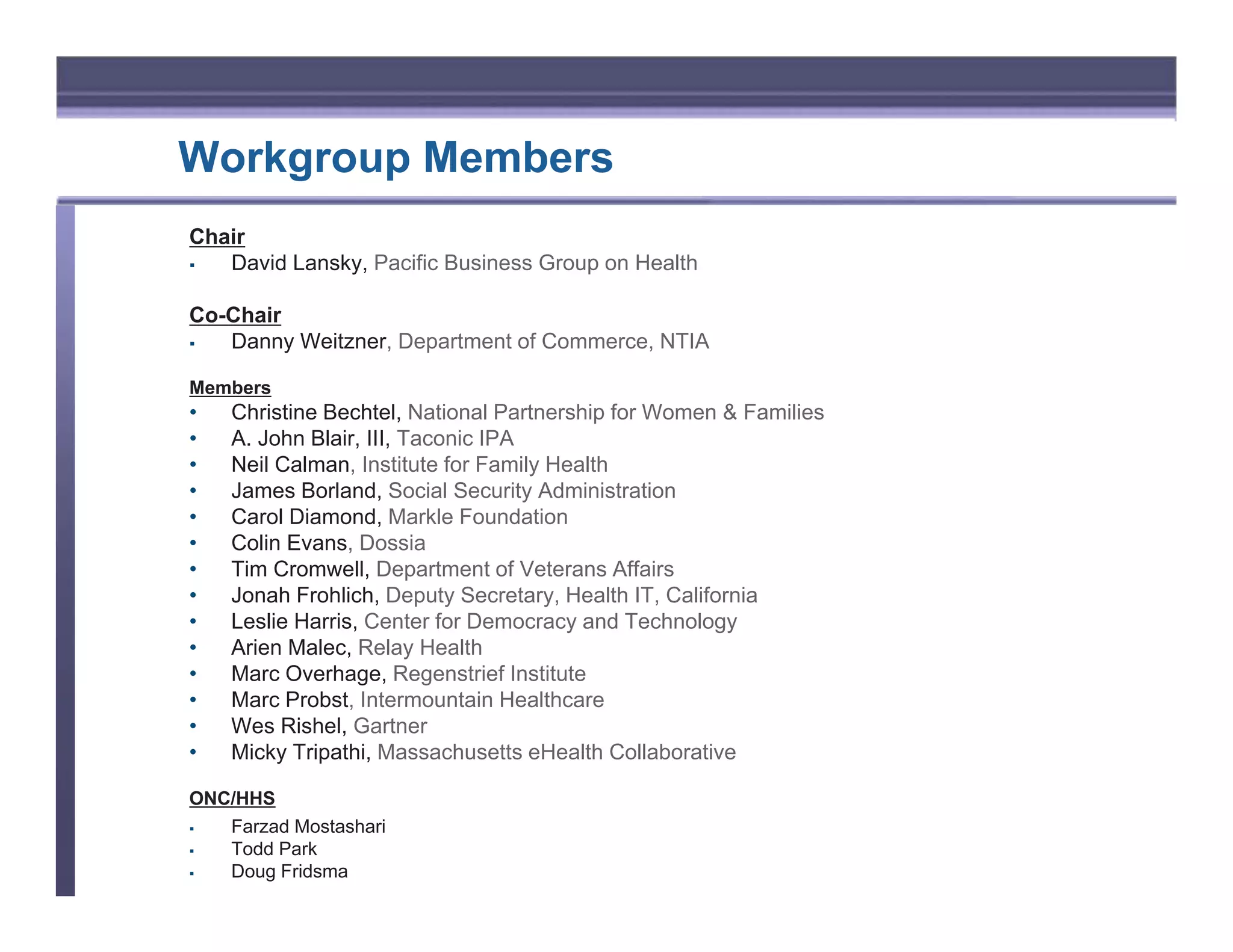 Workgroup Members
Chair
ƒ  David Lansky, Pacific Business Group on Health

Co-Chair
ƒ  Danny Weitzner, Department of Commerce, NTIA

Members
•   Christine Bechtel, National Partnership for Women & Families
•   A. John Blair, III, Taconic IPA
•   Neil Calman, Institute for Family Health
•   James Borland, Social Security Administration
•   Carol Diamond, Markle Foundation
•   Colin Evans, Dossia
•   Tim Cromwell, Department of Veterans Affairs
•   Jonah Frohlich, Deputy Secretary, Health IT, California
•   Leslie Harris, Center for Democracy and Technology
•   Arien Malec, Relay Health
•   Marc Overhage, Regenstrief Institute
•   Marc Probst, Intermountain Healthcare
•   Wes Rishel, Gartner
•   Micky Tripathi, Massachusetts eHealth Collaborative

ONC/HHS
ƒ  Farzad Mostashari
ƒ  Todd Park
ƒ  Doug Fridsma
 