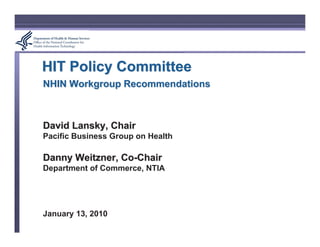 HIT Policy Committee
NHIN Workgroup Recommendations



David Lansky, Chair
Pacific Business Group on Health

Danny Weitzner, Co-Chair
Department of Commerce, NTIA




January 13, 2010
 