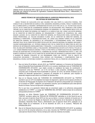 4 (Segunda Sección) DIARIO OFICIAL Viernes 29 de julio de 2016
ANEXO Técnico de Ejecución 2016 respecto del Convenio de Coordinación para el Desarrollo Rural Sustentable
2015-2018, que celebran la Secretaría de Agricultura, Ganadería, Desarrollo Rural, Pesca y Alimentación y el
Estado de Quintana Roo.
ANEXO TÉCNICO DE EJECUCIÓN PARA EL EJERCICIO PRESUPUESTAL 2016
DEL ESTADO DE QUINTANA ROO
ANEXO TÉCNICO DE EJECUCIÓN 2016 QUE CELEBRA POR UNA PARTE EL EJECUTIVO FEDERAL, POR
CONDUCTO DE LA SECRETARÍA DE AGRICULTURA, GANADERÍA, DESARROLLO RURAL, PESCA Y ALIMENTACIÓN,
EN LO SUBSECUENTE LA “SAGARPA”, REPRESENTADA EN ESTE ACTO POR LOS CC. LIC. VÍCTOR HUGO CELAYA
CELAYA, EN SU CARÁCTER DE COORDINADOR GENERAL DE DELEGACIONES; MVZ. FRANCISCO JOSÉ GURRÍA
TREVIÑO, EN SU CARÁCTER DE COORDINADOR GENERAL DE GANADERÍA; LIC. JOSÉ HOMERO MELIS COTA, EN
SU CARÁCTER DE DIRECTOR GENERAL DE FOMENTO A LA AGRICULTURA; ING. JORGE LUIS REYES MORENO,
EN SU CARÁCTER DE DIRECTOR GENERAL DE ORGANIZACIÓN Y FOMENTO DE CONAPESCA; ING. JAIME
SEGURA LAZCANO, EN SU CARÁCTER DE DIRECTOR GENERAL DE PRODUCCIÓN RURAL SUSTENTABLE EN
ZONAS PRIORITARIAS; LIC. PAULINA ESCOBEDO FLORES, EN SU CARÁCTER DE DIRECTOR GENERAL DE
DESARROLLO TERRITORIAL Y ORGANIZACIÓN RURAL; DR. JORGE GALO MEDINA TORRES, EN SU CARÁCTER
DE DIRECTOR GENERAL DE DESARROLLO DE CAPACIDADES Y EXTENSIONISMO RURAL; MVZ. ENRIQUE
SÁNCHEZ CRUZ, EN SU CARÁCTER DE DIRECTOR EN JEFE DEL SERVICIO NACIONAL DE SANIDAD, INOCUIDAD Y
CALIDAD AGROALIMENTARIA; LIC. PATRICIA ORNELAS RUÍZ, EN SU CARÁCTER DE DIRECTORA EN JEFE DEL
SERVICIO DE INFORMACIÓN AGROALIMENTARIA Y PESQUERA; Y LA DELEGACIÓN EN EL ESTADO DE QUINTANA
ROO, EN ADELANTE REFERIDO COMO LA “DELEGACIÓN”, REPRESENTADA EN ESTE ACTO POR SU TITULAR, EL
L.A.P. CÉSAR ARMANDO ROSALES CANCINO; Y POR LA OTRA PARTE, EL PODER EJECUTIVO DEL GOBIERNO DEL
ESTADO DE QUINTANA ROO, EN ADELANTE EL “GOBIERNO DEL ESTADO”, REPRESENTADO POR EL C. ARQ. LUIS
ALBERTO GONZÁLEZ FLORES, EN SU CARÁCTER DE SECRETARIO DE DESARROLLO AGROPECUARIO Y RURAL;
A QUIENES DE MANERA CONJUNTA SE LES DENOMINARÁ COMO LAS “PARTES”, CON EL OBJETO DE
CONJUNTAR ESFUERZOS Y RECURSOS PARA OPERAR LOS PROGRAMAS Y COMPONENTES PARA EL
DESARROLLO RURAL SUSTENTABLE DURANTE EL EJERCICIO FISCAL 2016, AL TENOR DE LOS SIGUIENTES:
ANTECEDENTES
I. Que con fecha 25 de febrero, del año 2015, las “PARTES” celebraron un Convenio de Coordinación
para el Desarrollo Rural Sustentable 2015-2018, en lo sucesivo identificado como el “CONVENIO DE
COORDINACIÓN 2015-2018”, cuyo objeto consiste en establecer las bases de coordinación y
cooperación entre las “PARTES”, con el fin de llevar a cabo proyectos, estrategias y acciones
conjuntas para el Desarrollo Rural Sustentable en general; así como, las demás iniciativas que en
materia de desarrollo agropecuario y pesquero se presenten en lo particular, para impulsar el
desarrollo integral de este sector en el Estado de Quintana Roo.
II. Que en la Cláusula Cuarta del “CONVENIO DE COORDINACIÓN 2015-2018” las “PARTES”
acordaron que con el fin de establecer las bases de asignación y ejercicio de los apoyos previstos en
el Decreto de Presupuesto de Egresos de la Federación del ejercicio presupuestal que corresponda,
en lo sucesivo el “DPEF”, realizarán una aportación conjunta, que se establecerá para cada ejercicio
fiscal en el Anexo Técnico de Ejecución correspondiente.
Por lo que toca a la aportación federal ésta se encontrará sujeta a la suficiencia presupuestal
establecida en el “DPEF”; y a cargo del “GOBIERNO DEL ESTADO” sobre la base de la suficiencia
presupuestal prevista en el “DPEF”.
Asimismo, en dicha Cláusula Cuarta del “CONVENIO DE COORDINACIÓN 2015-2018” las
“PARTES” acordaron aplicar las “REGLAS DE OPERACIÓN” aplicables en el año fiscal de que se
trate, que para el ejercicio fiscal 2016 son las que se dieron a conocer mediante el Acuerdo por el
que se dan a conocer las Reglas de Operación de los Programas de la Secretaría de Agricultura,
Ganadería, Desarrollo Rural, Pesca y Alimentación para el ejercicio fiscal 2016, publicado en el
Diario Oficial de la Federación, el 30 de diciembre de 2015, en lo sucesivo, “REGLAS DE
OPERACIÓN 2016”.
III. Que en la Cláusula Decimonovena del “CONVENIO DE COORDINACIÓN 2015-2018” se establece
que con el fin de conjuntar esfuerzos y en su caso, recursos, las “PARTES” podrán suscribir durante
cada ejercicio fiscal el Anexo Técnico de Ejecución sobre las materias enunciadas.
 